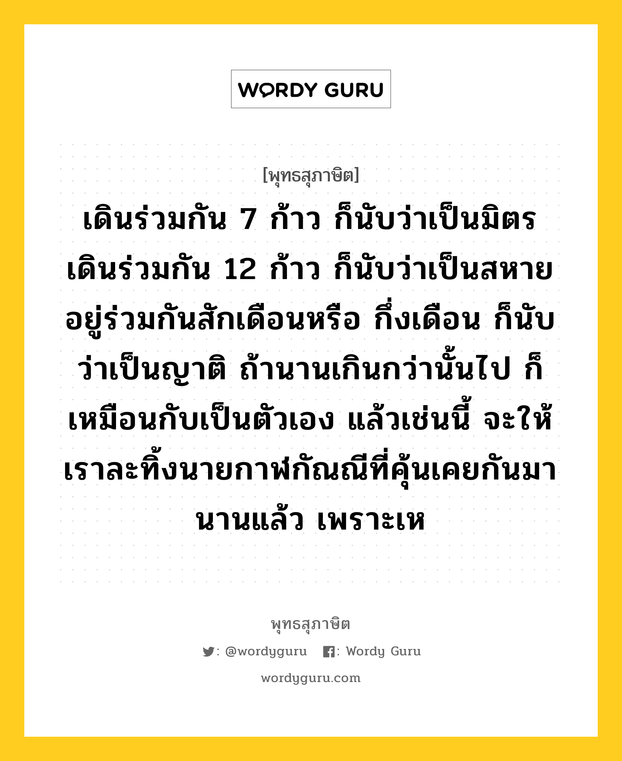 เดินร่วมกัน 7 ก้าว ก็นับว่าเป็นมิตร เดินร่วมกัน 12 ก้าว ก็นับว่าเป็นสหาย อยู่ร่วมกันสักเดือนหรือ กึ่งเดือน ก็นับว่าเป็นญาติ ถ้านานเกินกว่านั้นไป ก็เหมือนกับเป็นตัวเอง แล้วเช่นนี้ จะให้เราละทิ้งนายกาฬกัณณีที่คุ้นเคยกันมานานแล้ว เพราะเห หมายถึงอะไร?, พุทธสุภาษิต เดินร่วมกัน 7 ก้าว ก็นับว่าเป็นมิตร เดินร่วมกัน 12 ก้าว ก็นับว่าเป็นสหาย อยู่ร่วมกันสักเดือนหรือ กึ่งเดือน ก็นับว่าเป็นญาติ ถ้านานเกินกว่านั้นไป ก็เหมือนกับเป็นตัวเอง แล้วเช่นนี้ จะให้เราละทิ้งนายกาฬกัณณีที่คุ้นเคยกันมานานแล้ว เพราะเห หมวดหมู่ หมวดมิตร หมวด หมวดมิตร