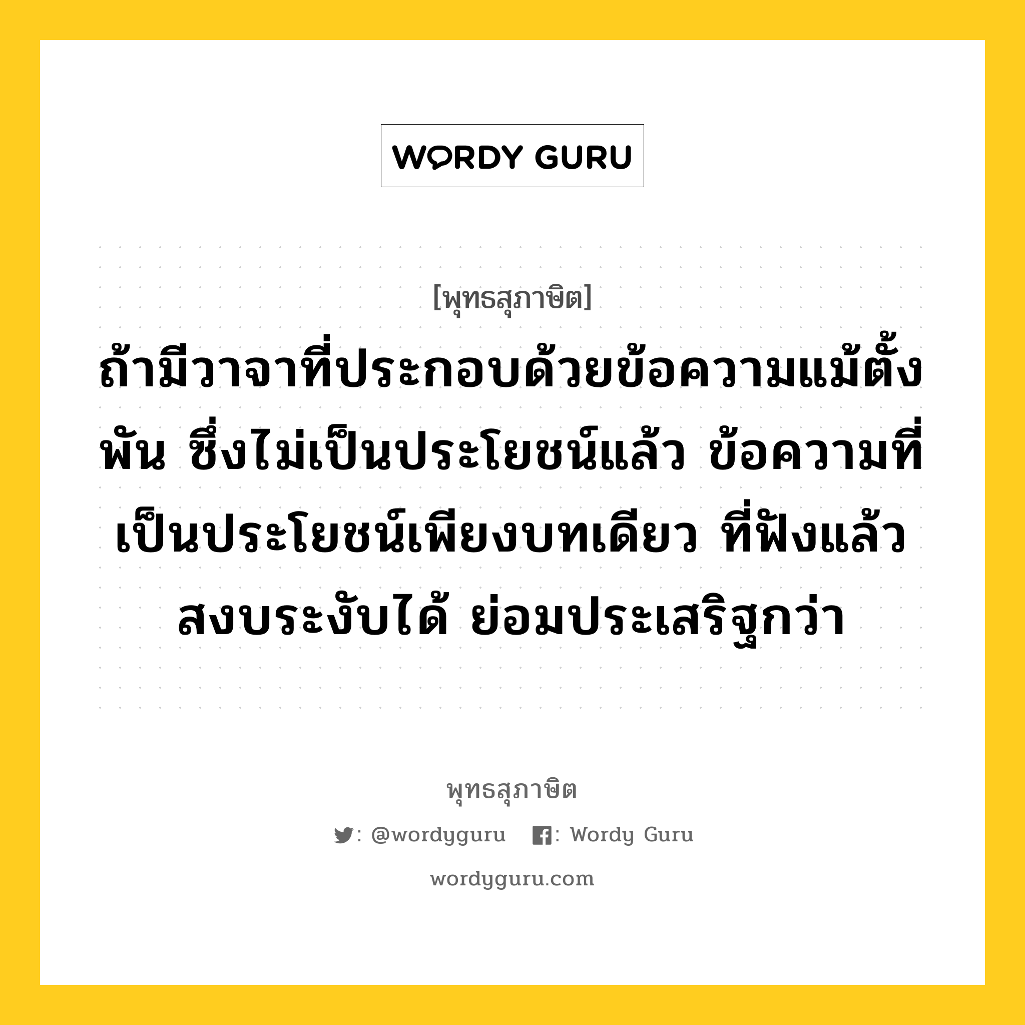 ถ้ามีวาจาที่ประกอบด้วยข้อความแม้ตั้งพัน ซึ่งไม่เป็นประโยชน์แล้ว ข้อความที่เป็นประโยชน์เพียงบทเดียว ที่ฟังแล้วสงบระงับได้ ย่อมประเสริฐกว่า หมายถึงอะไร?, พุทธสุภาษิต ถ้ามีวาจาที่ประกอบด้วยข้อความแม้ตั้งพัน ซึ่งไม่เป็นประโยชน์แล้ว ข้อความที่เป็นประโยชน์เพียงบทเดียว ที่ฟังแล้วสงบระงับได้ ย่อมประเสริฐกว่า หมวดหมู่ หมวดวาจา หมวด หมวดวาจา