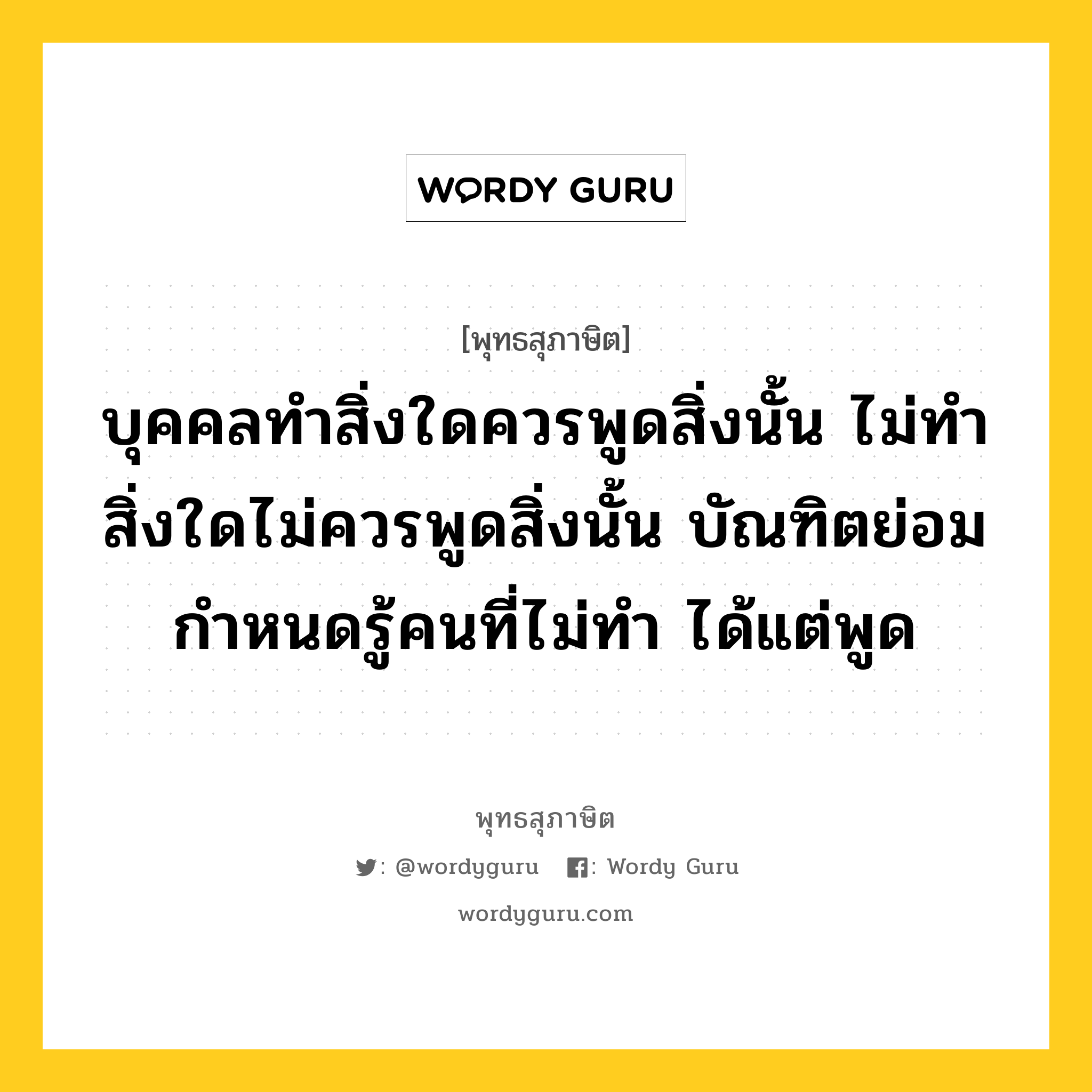 บุคคลทำสิ่งใดควรพูดสิ่งนั้น ไม่ทำสิ่งใดไม่ควรพูดสิ่งนั้น บัณฑิตย่อมกำหนดรู้คนที่ไม่ทำ ได้แต่พูด หมายถึงอะไร?, พุทธสุภาษิต บุคคลทำสิ่งใดควรพูดสิ่งนั้น ไม่ทำสิ่งใดไม่ควรพูดสิ่งนั้น บัณฑิตย่อมกำหนดรู้คนที่ไม่ทำ ได้แต่พูด หมวดหมู่ หมวดวาจา หมวด หมวดวาจา