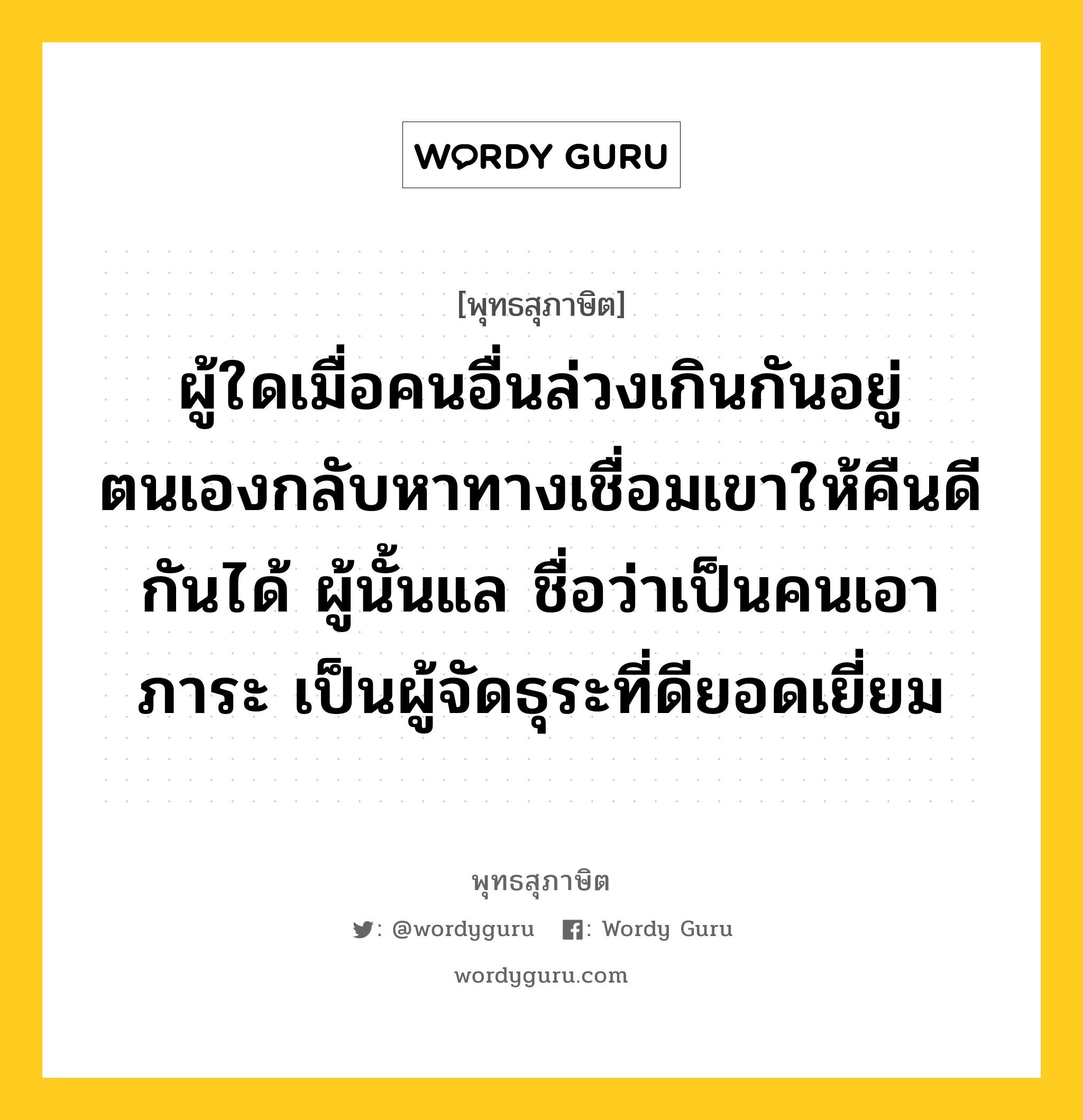 ผู้ใดเมื่อคนอื่นล่วงเกินกันอยู่ ตนเองกลับหาทางเชื่อมเขาให้คืนดีกันได้ ผู้นั้นแล ชื่อว่าเป็นคนเอาภาระ เป็นผู้จัดธุระที่ดียอดเยี่ยม หมายถึงอะไร?, พุทธสุภาษิต ผู้ใดเมื่อคนอื่นล่วงเกินกันอยู่ ตนเองกลับหาทางเชื่อมเขาให้คืนดีกันได้ ผู้นั้นแล ชื่อว่าเป็นคนเอาภาระ เป็นผู้จัดธุระที่ดียอดเยี่ยม หมวดหมู่ หมวดสามัคคี หมวด หมวดสามัคคี