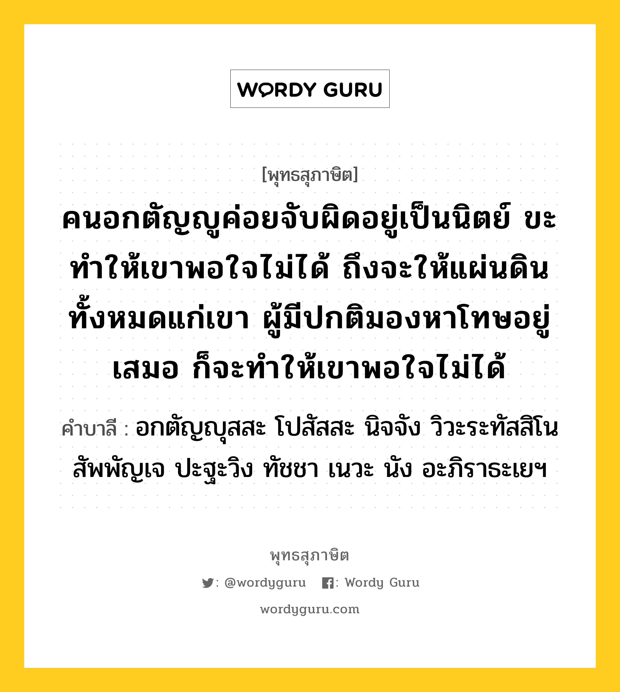 คนอกตัญญูค่อยจับผิดอยู่เป็นนิตย์ ขะทำให้เขาพอใจไม่ได้ ถึงจะให้แผ่นดินทั้งหมดแก่เขา ผู้มีปกติมองหาโทษอยู่เสมอ ก็จะทำให้เขาพอใจไม่ได้ หมายถึงอะไร?, พุทธสุภาษิต คนอกตัญญูค่อยจับผิดอยู่เป็นนิตย์ ขะทำให้เขาพอใจไม่ได้ ถึงจะให้แผ่นดินทั้งหมดแก่เขา ผู้มีปกติมองหาโทษอยู่เสมอ ก็จะทำให้เขาพอใจไม่ได้ คำบาลี อกตัญญุสสะ โปสัสสะ นิจจัง วิวะระทัสสิโน สัพพัญเจ ปะฐะวิง ทัชชา เนวะ นัง อะภิราธะเยฯ หมวดหมู่ คนอกตัญญู หมวด คนอกตัญญู