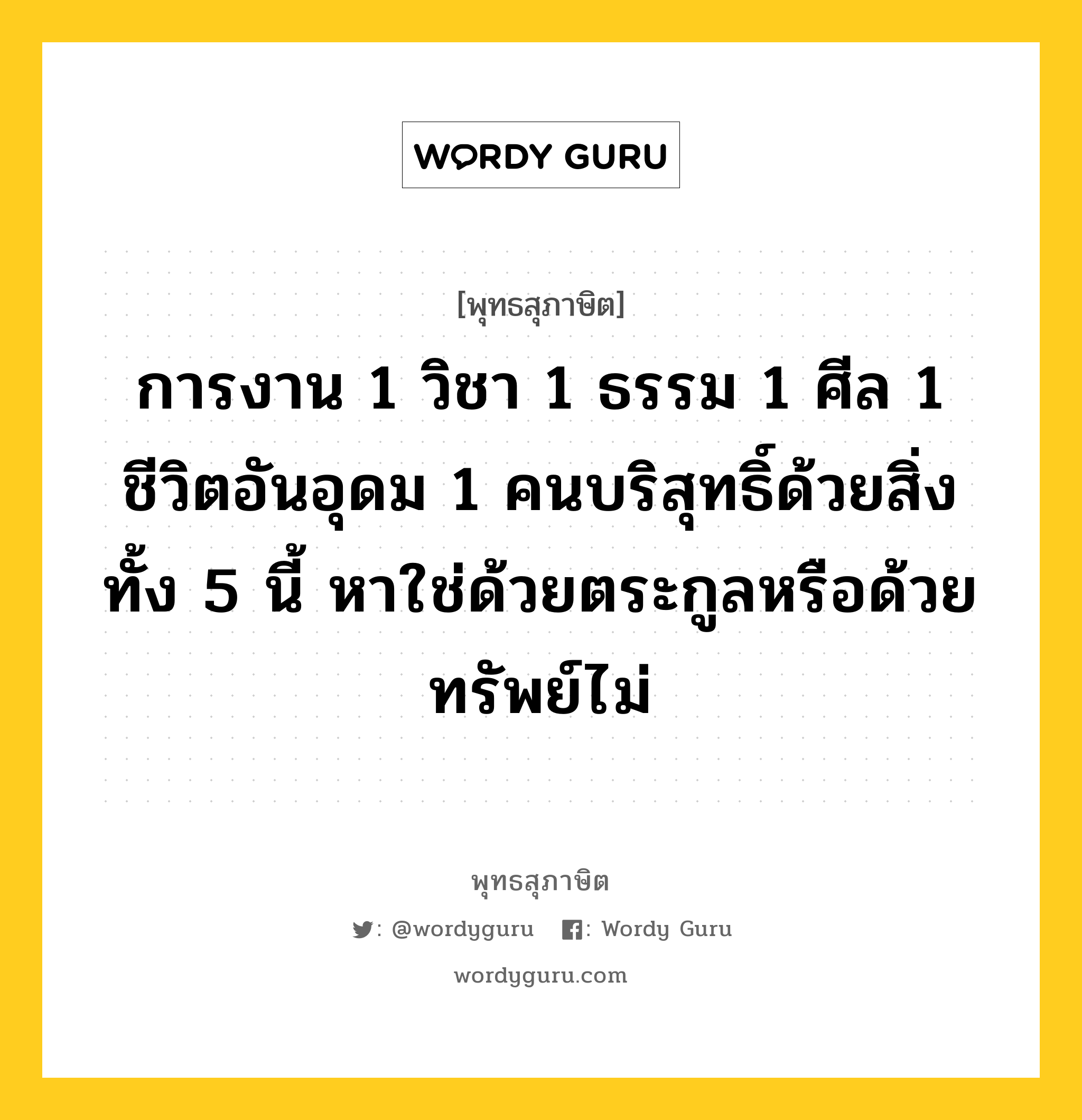 การงาน 1 วิชา 1 ธรรม 1 ศีล 1 ชีวิตอันอุดม 1 คนบริสุทธิ์ด้วยสิ่งทั้ง 5 นี้ หาใช่ด้วยตระกูลหรือด้วยทรัพย์ไม่ หมายถึงอะไร?, พุทธสุภาษิต การงาน 1 วิชา 1 ธรรม 1 ศีล 1 ชีวิตอันอุดม 1 คนบริสุทธิ์ด้วยสิ่งทั้ง 5 นี้ หาใช่ด้วยตระกูลหรือด้วยทรัพย์ไม่ หมวดหมู่ หมวดกรรม หมวด หมวดกรรม