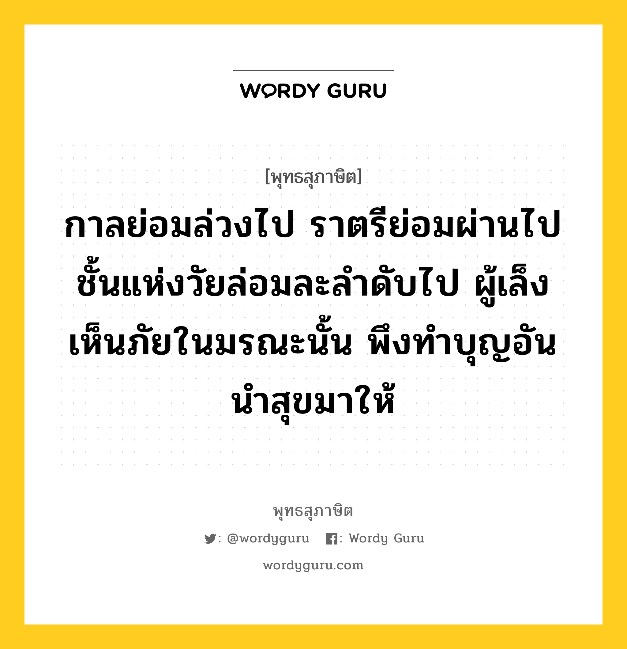 กาลย่อมล่วงไป ราตรีย่อมผ่านไป ชั้นแห่งวัยล่อมละลำดับไป ผู้เล็งเห็นภัยในมรณะนั้น พึงทำบุญอันนำสุขมาให้ หมายถึงอะไร?, พุทธสุภาษิต กาลย่อมล่วงไป ราตรีย่อมผ่านไป ชั้นแห่งวัยล่อมละลำดับไป ผู้เล็งเห็นภัยในมรณะนั้น พึงทำบุญอันนำสุขมาให้ หมวดหมู่ หมวดชีวิต-ความตาย หมวด หมวดชีวิต-ความตาย