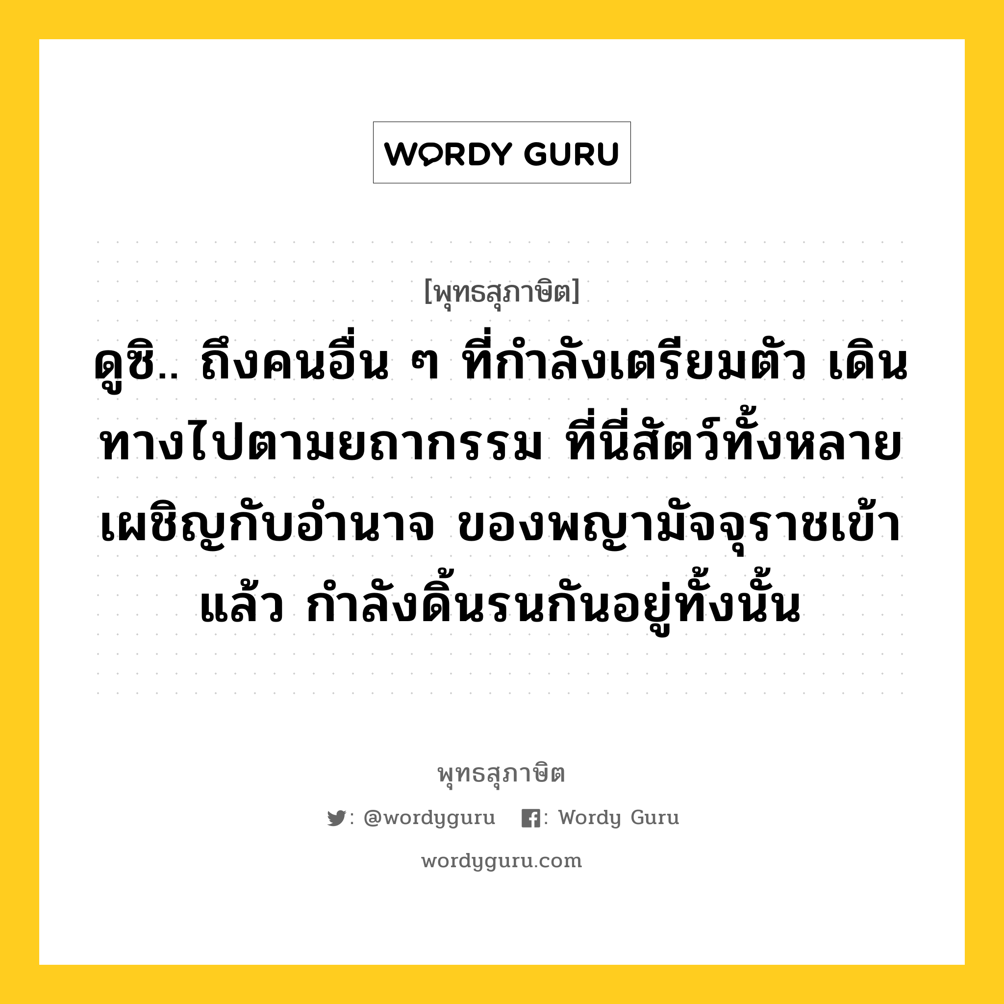 ดูซิ.. ถึงคนอื่น ๆ ที่กำลังเตรียมตัว เดินทางไปตามยถากรรม ที่นี่สัตว์ทั้งหลายเผชิญกับอำนาจ ของพญามัจจุราชเข้าแล้ว กำลังดิ้นรนกันอยู่ทั้งนั้น หมายถึงอะไร?, พุทธสุภาษิต ดูซิ.. ถึงคนอื่น ๆ ที่กำลังเตรียมตัว เดินทางไปตามยถากรรม ที่นี่สัตว์ทั้งหลายเผชิญกับอำนาจ ของพญามัจจุราชเข้าแล้ว กำลังดิ้นรนกันอยู่ทั้งนั้น หมวดหมู่ หมวดชีวิต-ความตาย หมวด หมวดชีวิต-ความตาย