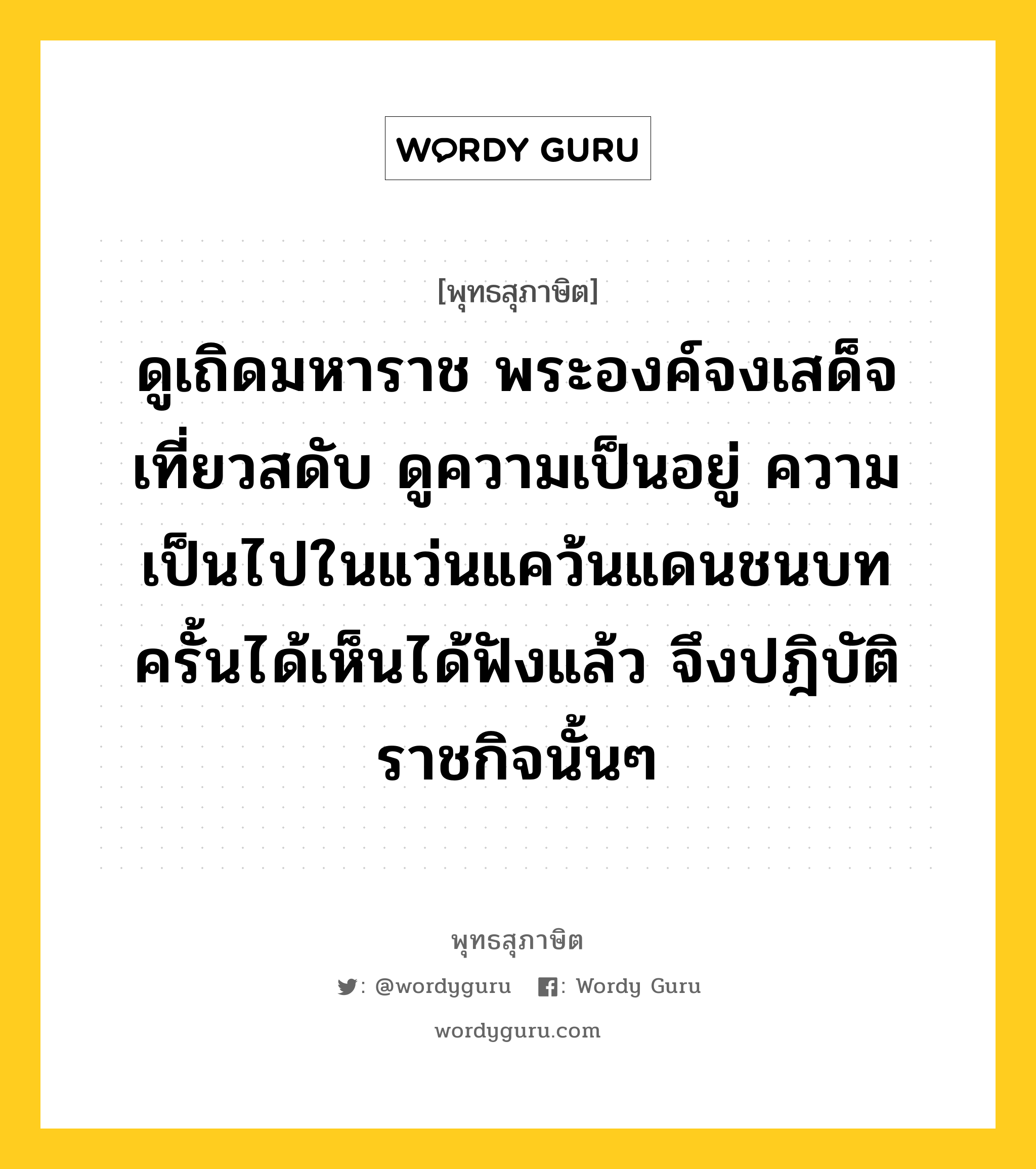 ดูเถิดมหาราช พระองค์จงเสด็จเที่ยวสดับ ดูความเป็นอยู่ ความเป็นไปในแว่นแคว้นแดนชนบท ครั้นได้เห็นได้ฟังแล้ว จึงปฎิบัติราชกิจนั้นๆ หมายถึงอะไร?, พุทธสุภาษิต ดูเถิดมหาราช พระองค์จงเสด็จเที่ยวสดับ ดูความเป็นอยู่ ความเป็นไปในแว่นแคว้นแดนชนบท ครั้นได้เห็นได้ฟังแล้ว จึงปฎิบัติราชกิจนั้นๆ หมวดหมู่ หมวดการปกครอง หมวด หมวดการปกครอง