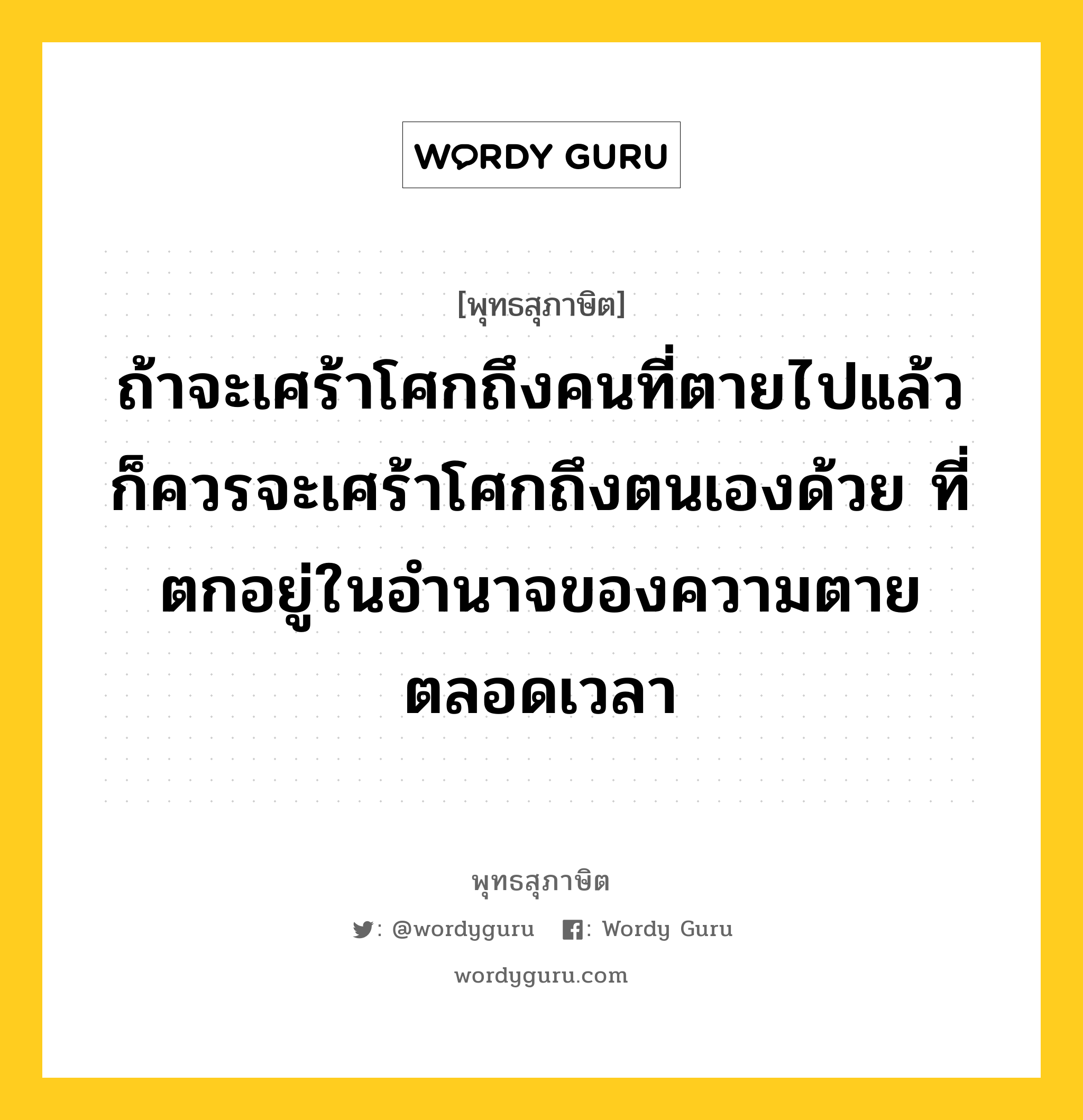 ถ้าจะเศร้าโศกถึงคนที่ตายไปแล้ว ก็ควรจะเศร้าโศกถึงตนเองด้วย ที่ตกอยู่ในอำนาจของความตายตลอดเวลา หมายถึงอะไร?, พุทธสุภาษิต ถ้าจะเศร้าโศกถึงคนที่ตายไปแล้ว ก็ควรจะเศร้าโศกถึงตนเองด้วย ที่ตกอยู่ในอำนาจของความตายตลอดเวลา หมวดหมู่ หมวดชีวิต-ความตาย หมวด หมวดชีวิต-ความตาย