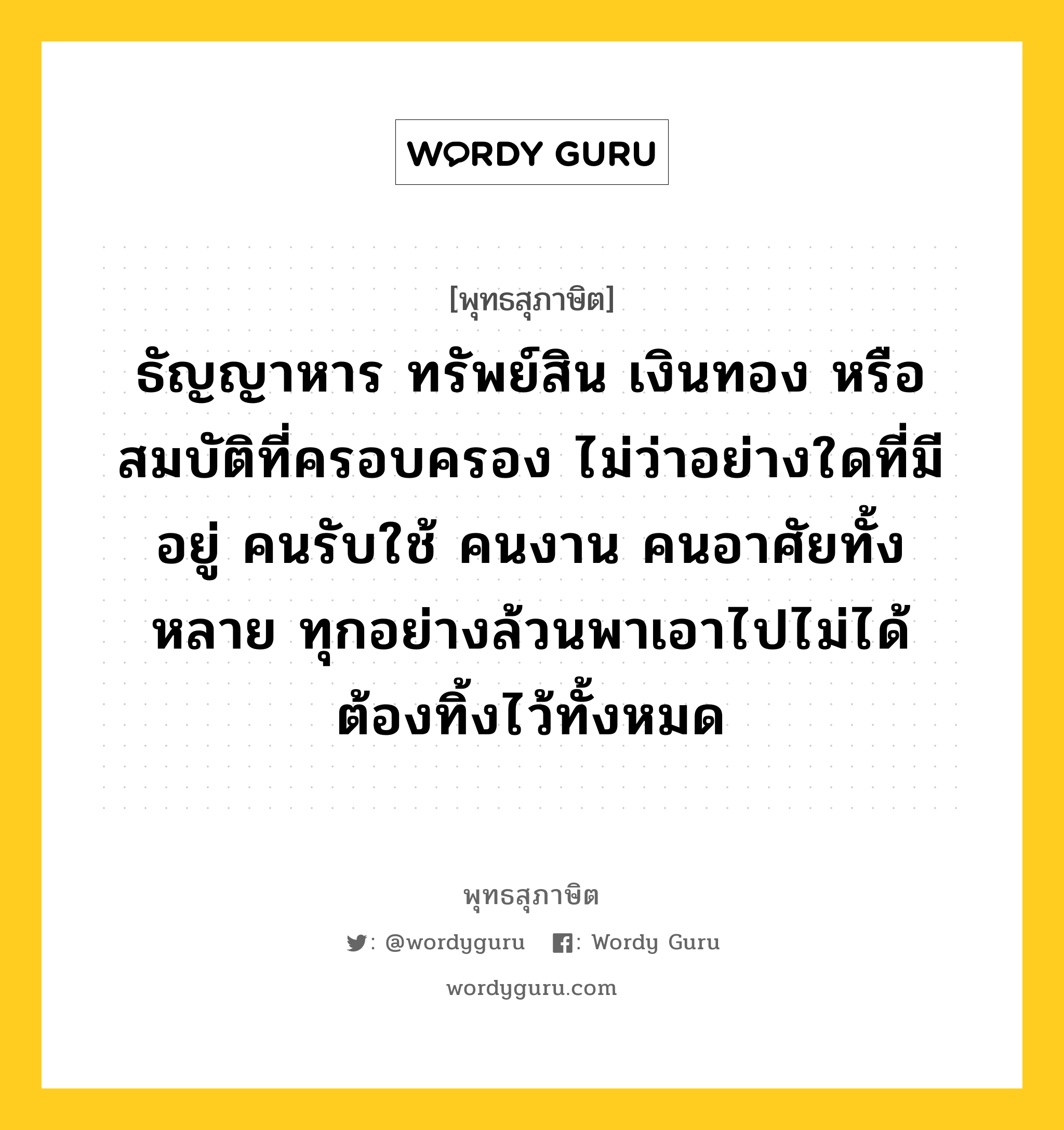 ธัญญาหาร ทรัพย์สิน เงินทอง หรือสมบัติที่ครอบครอง ไม่ว่าอย่างใดที่มีอยู่ คนรับใช้ คนงาน คนอาศัยทั้งหลาย ทุกอย่างล้วนพาเอาไปไม่ได้ ต้องทิ้งไว้ทั้งหมด หมายถึงอะไร?, พุทธสุภาษิต ธัญญาหาร ทรัพย์สิน เงินทอง หรือสมบัติที่ครอบครอง ไม่ว่าอย่างใดที่มีอยู่ คนรับใช้ คนงาน คนอาศัยทั้งหลาย ทุกอย่างล้วนพาเอาไปไม่ได้ ต้องทิ้งไว้ทั้งหมด หมวดหมู่ หมวดกรรม หมวด หมวดกรรม