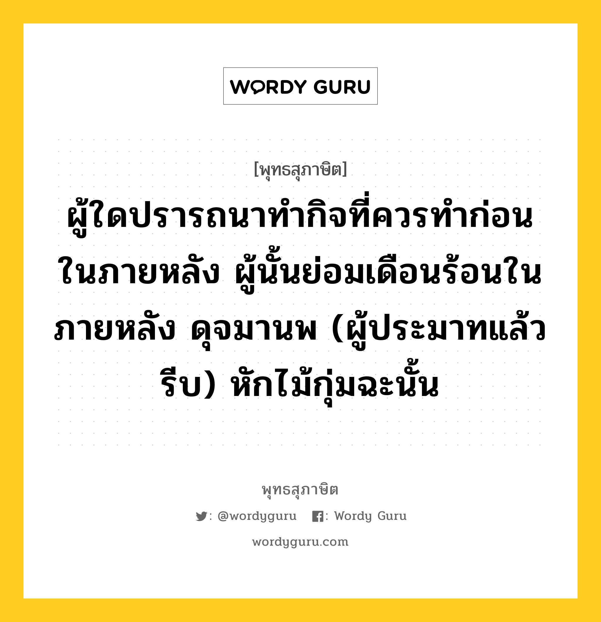 ผู้ใดปรารถนาทำกิจที่ควรทำก่อนในภายหลัง ผู้นั้นย่อมเดือนร้อนในภายหลัง ดุจมานพ (ผู้ประมาทแล้วรีบ) หักไม้กุ่มฉะนั้น หมายถึงอะไร?, พุทธสุภาษิต ผู้ใดปรารถนาทำกิจที่ควรทำก่อนในภายหลัง ผู้นั้นย่อมเดือนร้อนในภายหลัง ดุจมานพ (ผู้ประมาทแล้วรีบ) หักไม้กุ่มฉะนั้น หมวดหมู่ หมวดกรรม หมวด หมวดกรรม