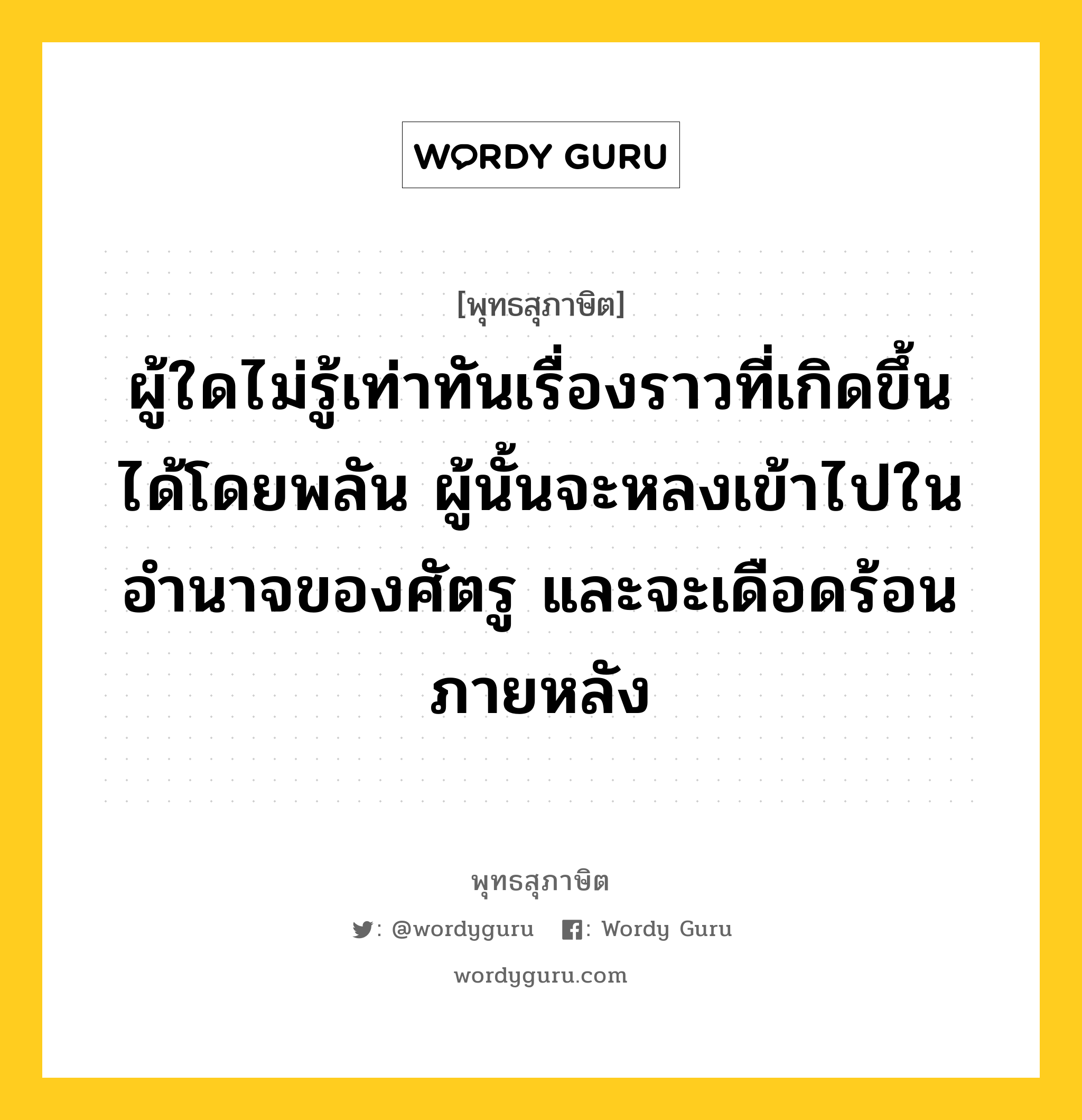 ผู้ใดไม่รู้เท่าทันเรื่องราวที่เกิดขึ้นได้โดยพลัน ผู้นั้นจะหลงเข้าไปในอำนาจของศัตรู และจะเดือดร้อนภายหลัง หมายถึงอะไร?, พุทธสุภาษิต ผู้ใดไม่รู้เท่าทันเรื่องราวที่เกิดขึ้นได้โดยพลัน ผู้นั้นจะหลงเข้าไปในอำนาจของศัตรู และจะเดือดร้อนภายหลัง หมวดหมู่ หมวดการปกครอง หมวด หมวดการปกครอง