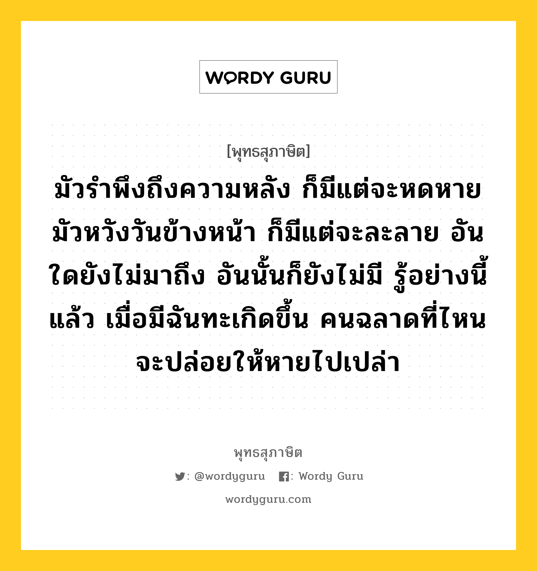 มัวรำพึงถึงความหลัง ก็มีแต่จะหดหาย มัวหวังวันข้างหน้า ก็มีแต่จะละลาย อันใดยังไม่มาถึง อันนั้นก็ยังไม่มี รู้อย่างนี้แล้ว เมื่อมีฉันทะเกิดขึ้น คนฉลาดที่ไหนจะปล่อยให้หายไปเปล่า หมายถึงอะไร?, พุทธสุภาษิต มัวรำพึงถึงความหลัง ก็มีแต่จะหดหาย มัวหวังวันข้างหน้า ก็มีแต่จะละลาย อันใดยังไม่มาถึง อันนั้นก็ยังไม่มี รู้อย่างนี้แล้ว เมื่อมีฉันทะเกิดขึ้น คนฉลาดที่ไหนจะปล่อยให้หายไปเปล่า หมวดหมู่ หมวดความเพียร หมวด หมวดความเพียร