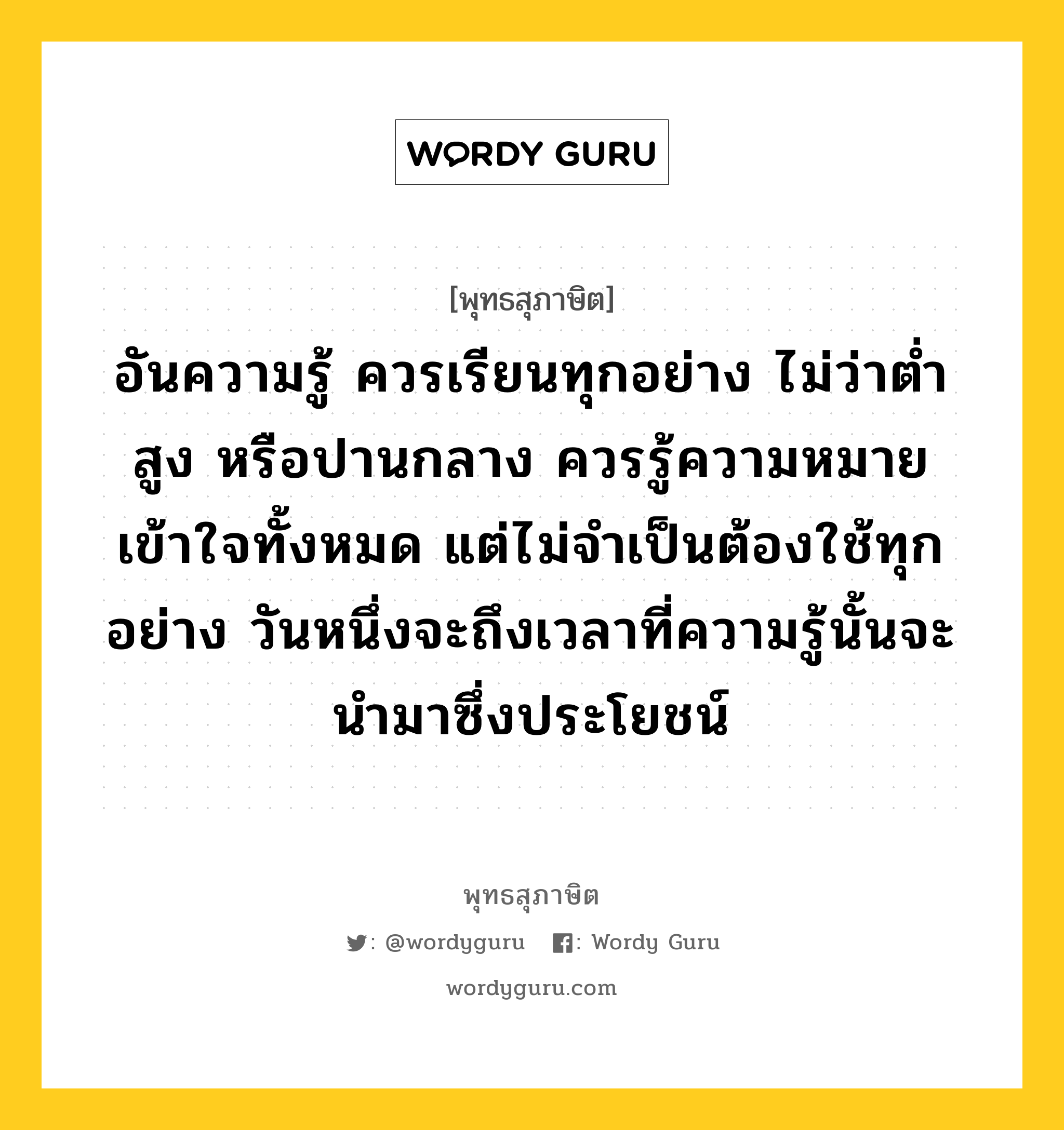 อันความรู้ ควรเรียนทุกอย่าง ไม่ว่าต่ำ สูง หรือปานกลาง ควรรู้ความหมาย เข้าใจทั้งหมด แต่ไม่จำเป็นต้องใช้ทุกอย่าง วันหนึ่งจะถึงเวลาที่ความรู้นั้นจะนำมาซึ่งประโยชน์ หมายถึงอะไร?, พุทธสุภาษิต อันความรู้ ควรเรียนทุกอย่าง ไม่ว่าต่ำ สูง หรือปานกลาง ควรรู้ความหมาย เข้าใจทั้งหมด แต่ไม่จำเป็นต้องใช้ทุกอย่าง วันหนึ่งจะถึงเวลาที่ความรู้นั้นจะนำมาซึ่งประโยชน์ หมวดหมู่ หมวดการศึกษา หมวด หมวดการศึกษา