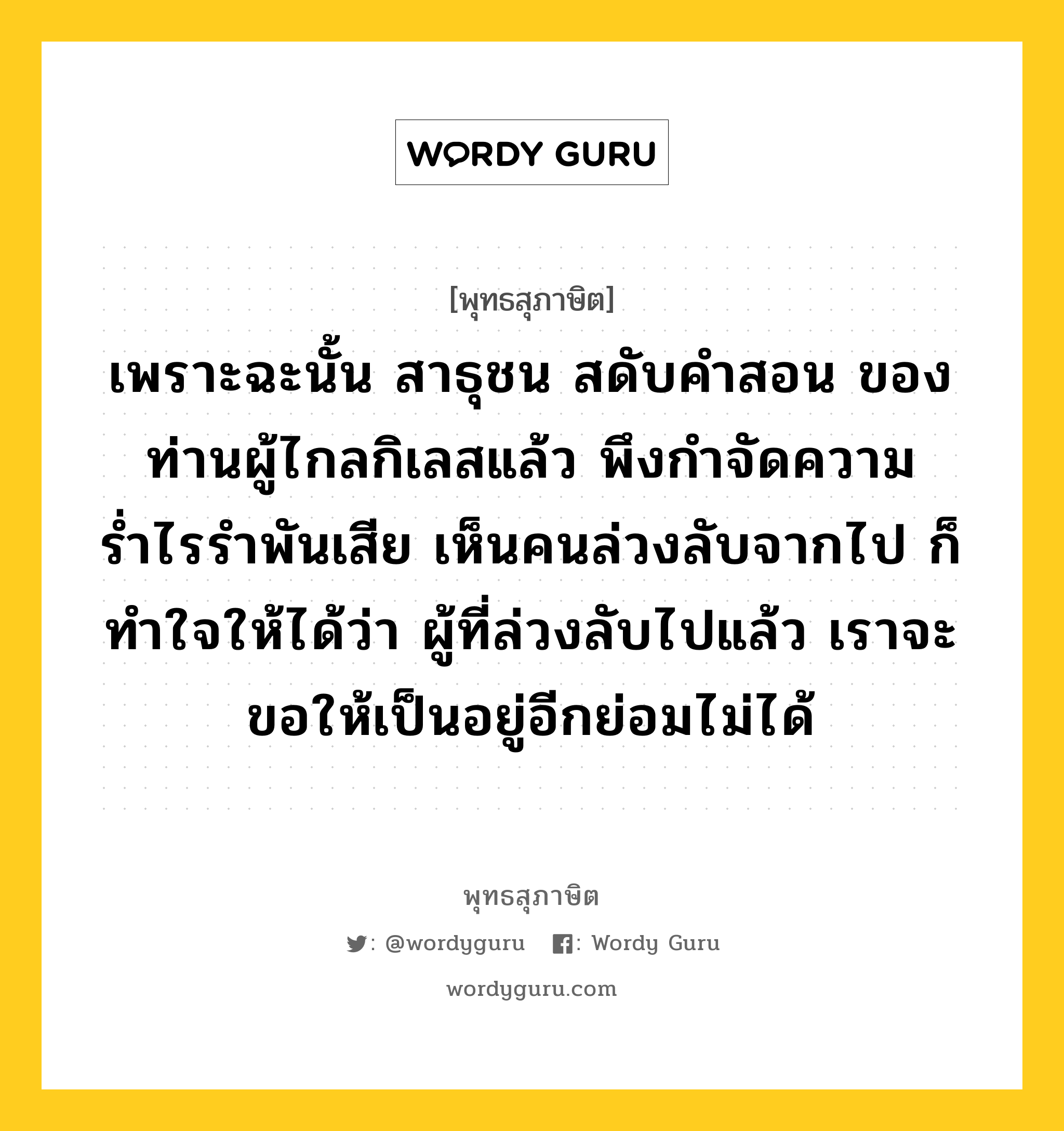 เพราะฉะนั้น สาธุชน สดับคำสอน ของท่านผู้ไกลกิเลสแล้ว พึงกำจัดความร่ำไรรำพันเสีย เห็นคนล่วงลับจากไป ก็ทำใจให้ได้ว่า ผู้ที่ล่วงลับไปแล้ว เราจะขอให้เป็นอยู่อีกย่อมไม่ได้ หมายถึงอะไร?, พุทธสุภาษิต เพราะฉะนั้น สาธุชน สดับคำสอน ของท่านผู้ไกลกิเลสแล้ว พึงกำจัดความร่ำไรรำพันเสีย เห็นคนล่วงลับจากไป ก็ทำใจให้ได้ว่า ผู้ที่ล่วงลับไปแล้ว เราจะขอให้เป็นอยู่อีกย่อมไม่ได้ หมวดหมู่ หมวดชีวิต-ความตาย หมวด หมวดชีวิต-ความตาย