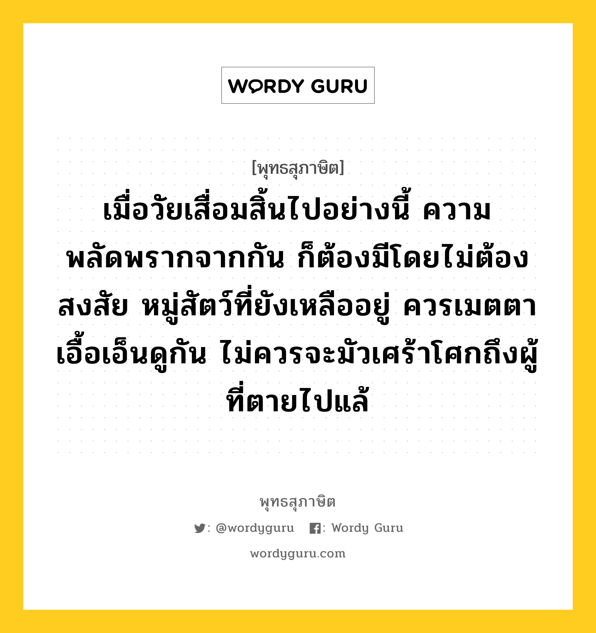 เมื่อวัยเสื่อมสิ้นไปอย่างนี้ ความพลัดพรากจากกัน ก็ต้องมีโดยไม่ต้องสงสัย หมู่สัตว์ที่ยังเหลืออยู่ ควรเมตตา เอื้อเอ็นดูกัน ไม่ควรจะมัวเศร้าโศกถึงผู้ที่ตายไปแล้ หมายถึงอะไร?, พุทธสุภาษิต เมื่อวัยเสื่อมสิ้นไปอย่างนี้ ความพลัดพรากจากกัน ก็ต้องมีโดยไม่ต้องสงสัย หมู่สัตว์ที่ยังเหลืออยู่ ควรเมตตา เอื้อเอ็นดูกัน ไม่ควรจะมัวเศร้าโศกถึงผู้ที่ตายไปแล้ หมวดหมู่ หมวดชีวิต-ความตาย หมวด หมวดชีวิต-ความตาย