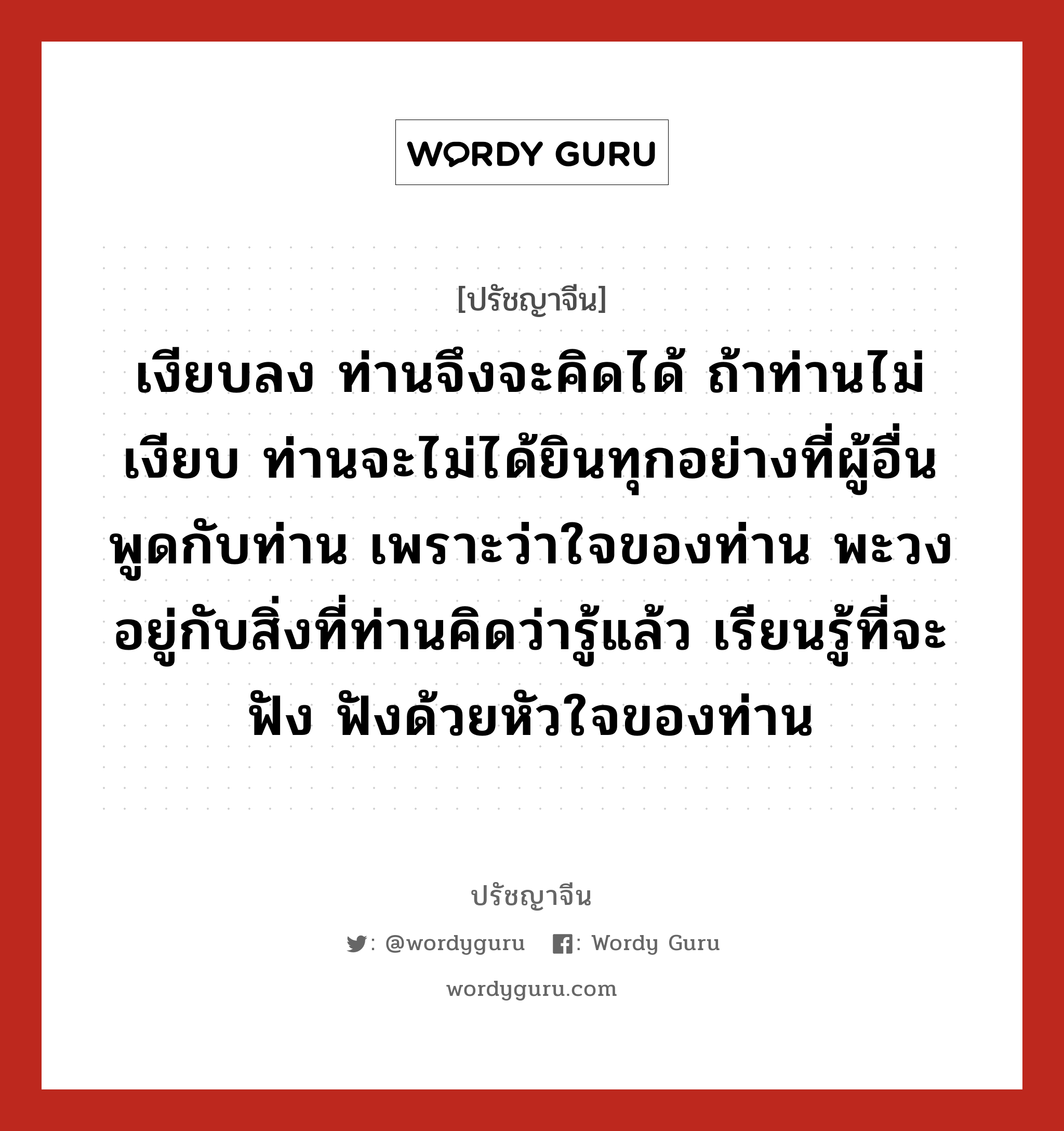 เงียบลง ท่านจึงจะคิดได้ ถ้าท่านไม่เงียบ ท่านจะไม่ได้ยินทุกอย่างที่ผู้อื่นพูดกับท่าน เพราะว่าใจของท่าน พะวงอยู่กับสิ่งที่ท่านคิดว่ารู้แล้ว เรียนรู้ที่จะฟัง ฟังด้วยหัวใจของท่าน, ปรัชญาจีน เงียบลง ท่านจึงจะคิดได้ ถ้าท่านไม่เงียบ ท่านจะไม่ได้ยินทุกอย่างที่ผู้อื่นพูดกับท่าน เพราะว่าใจของท่าน พะวงอยู่กับสิ่งที่ท่านคิดว่ารู้แล้ว เรียนรู้ที่จะฟัง ฟังด้วยหัวใจของท่าน