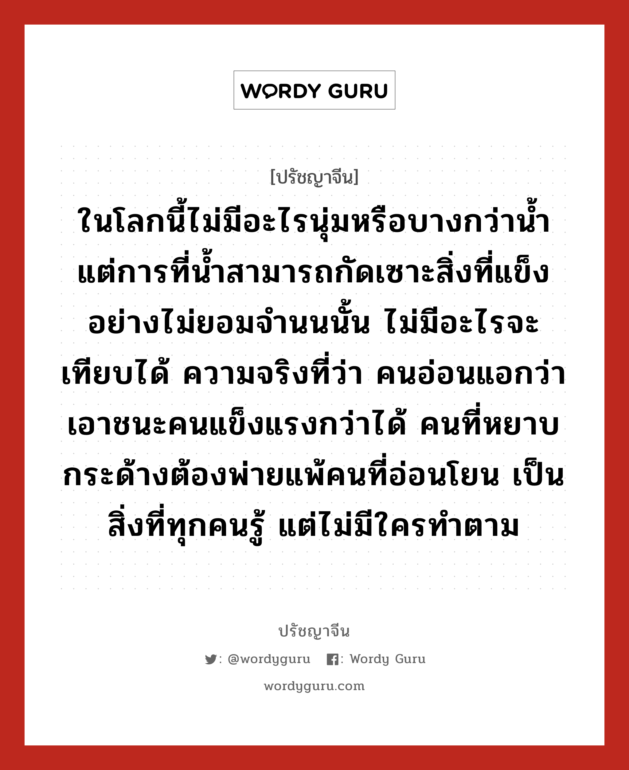 ในโลกนี้ไม่มีอะไรนุ่มหรือบางกว่าน้ำ แต่การที่น้ำสามารถกัดเซาะสิ่งที่แข็งอย่างไม่ยอมจำนนนั้น ไม่มีอะไรจะเทียบได้ ความจริงที่ว่า คนอ่อนแอกว่าเอาชนะคนแข็งแรงกว่าได้ คนที่หยาบกระด้างต้องพ่ายแพ้คนที่อ่อนโยน เป็นสิ่งที่ทุกคนรู้ แต่ไม่มีใครทำตาม, ปรัชญาจีน ในโลกนี้ไม่มีอะไรนุ่มหรือบางกว่าน้ำ แต่การที่น้ำสามารถกัดเซาะสิ่งที่แข็งอย่างไม่ยอมจำนนนั้น ไม่มีอะไรจะเทียบได้ ความจริงที่ว่า คนอ่อนแอกว่าเอาชนะคนแข็งแรงกว่าได้ คนที่หยาบกระด้างต้องพ่ายแพ้คนที่อ่อนโยน เป็นสิ่งที่ทุกคนรู้ แต่ไม่มีใครทำตาม