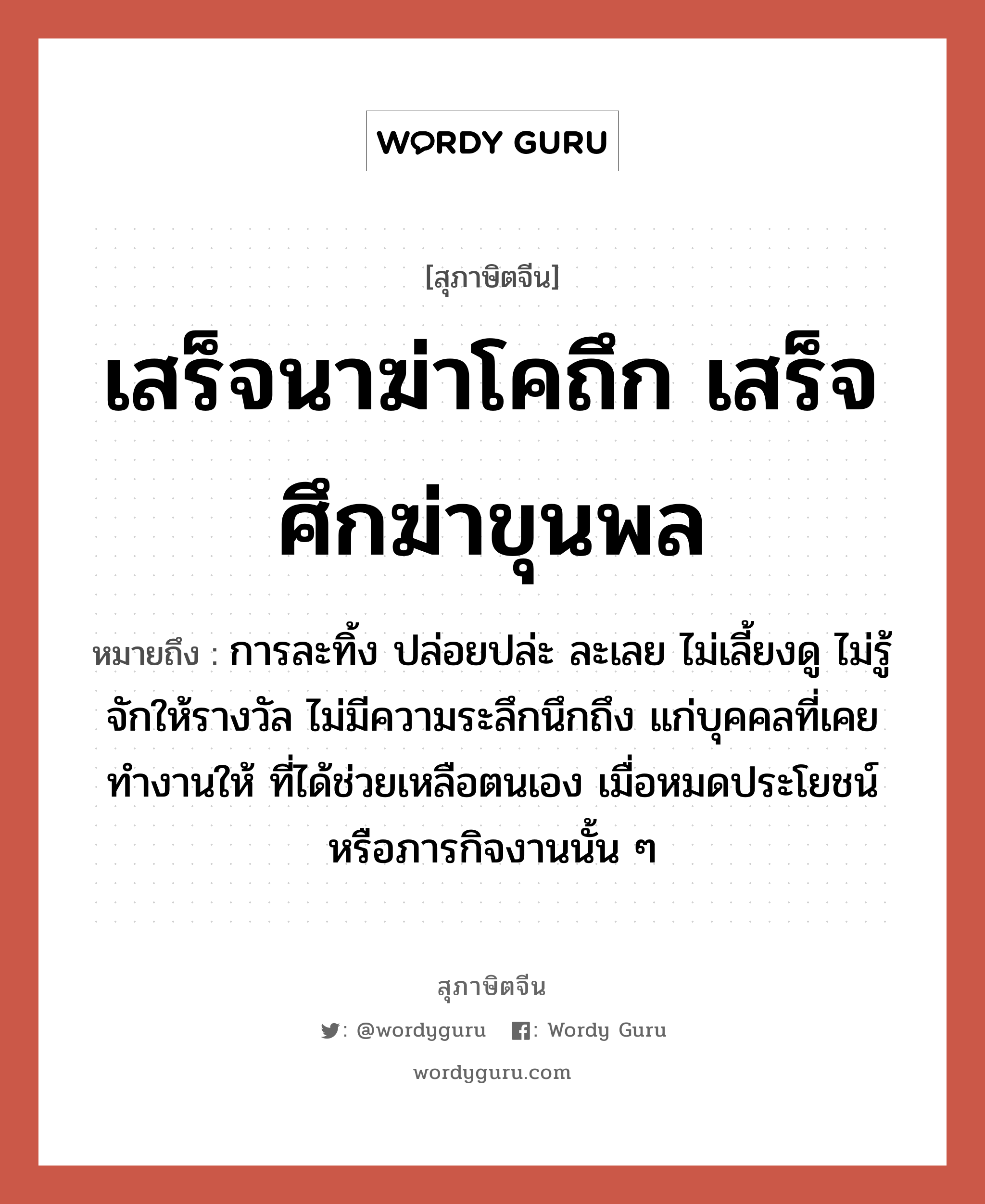 เสร็จนาฆ่าโคถึก เสร็จศึกฆ่าขุนพล, สุภาษิตจีน เสร็จนาฆ่าโคถึก เสร็จศึกฆ่าขุนพล หมายถึง การละทิ้ง ปล่อยปล่ะ ละเลย ไม่เลี้ยงดู ไม่รู้จักให้รางวัล ไม่มีความระลึกนึกถึง แก่บุคคลที่เคยทำงานให้ ที่ได้ช่วยเหลือตนเอง เมื่อหมดประโยชน์หรือภารกิจงานนั้น ๆ