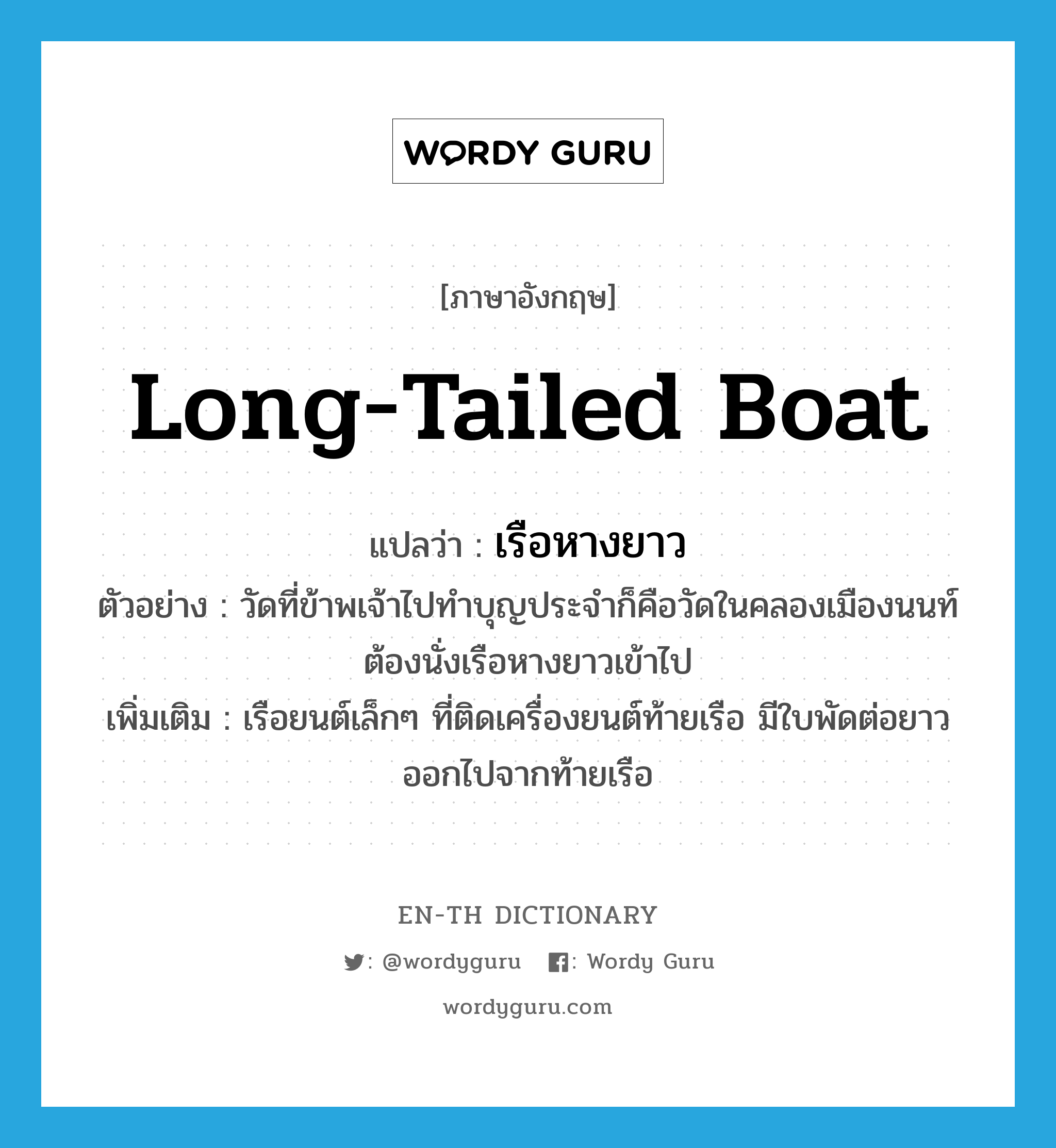 long-tailed boat แปลว่า?, คำศัพท์ภาษาอังกฤษ long-tailed boat แปลว่า เรือหางยาว ประเภท N ตัวอย่าง วัดที่ข้าพเจ้าไปทำบุญประจำก็คือวัดในคลองเมืองนนท์ ต้องนั่งเรือหางยาวเข้าไป เพิ่มเติม เรือยนต์เล็กๆ ที่ติดเครื่องยนต์ท้ายเรือ มีใบพัดต่อยาวออกไปจากท้ายเรือ หมวด N