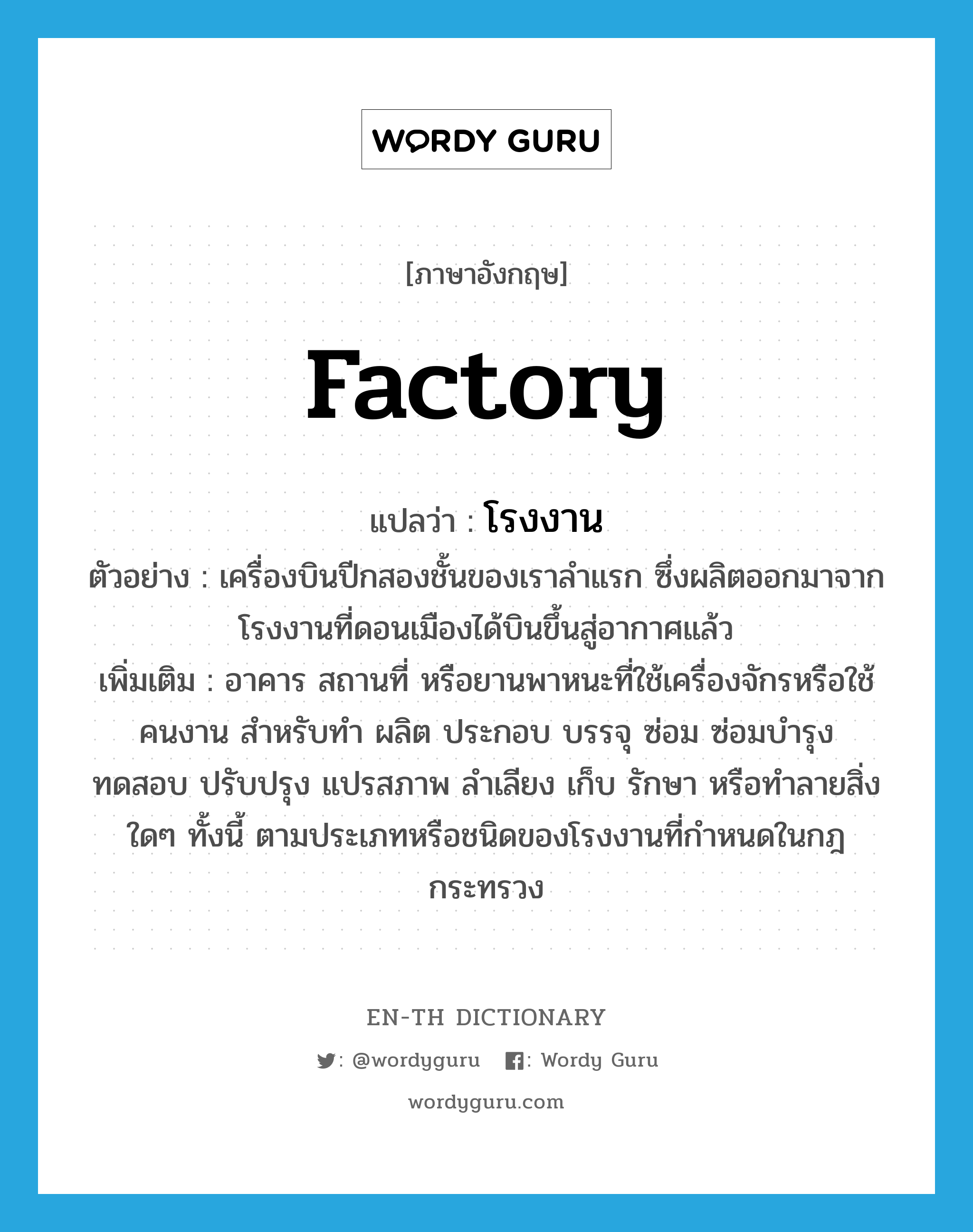 factory แปลว่า?, คำศัพท์ภาษาอังกฤษ factory แปลว่า โรงงาน ประเภท N ตัวอย่าง เครื่องบินปีกสองชั้นของเราลำแรก ซึ่งผลิตออกมาจากโรงงานที่ดอนเมืองได้บินขึ้นสู่อากาศแล้ว เพิ่มเติม อาคาร สถานที่ หรือยานพาหนะที่ใช้เครื่องจักรหรือใช้คนงาน สำหรับทำ ผลิต ประกอบ บรรจุ ซ่อม ซ่อมบำรุง ทดสอบ ปรับปรุง แปรสภาพ ลำเลียง เก็บ รักษา หรือทำลายสิ่งใดๆ ทั้งนี้ ตามประเภทหรือชนิดของโรงงานที่กำหนดในกฎกระทรวง หมวด N