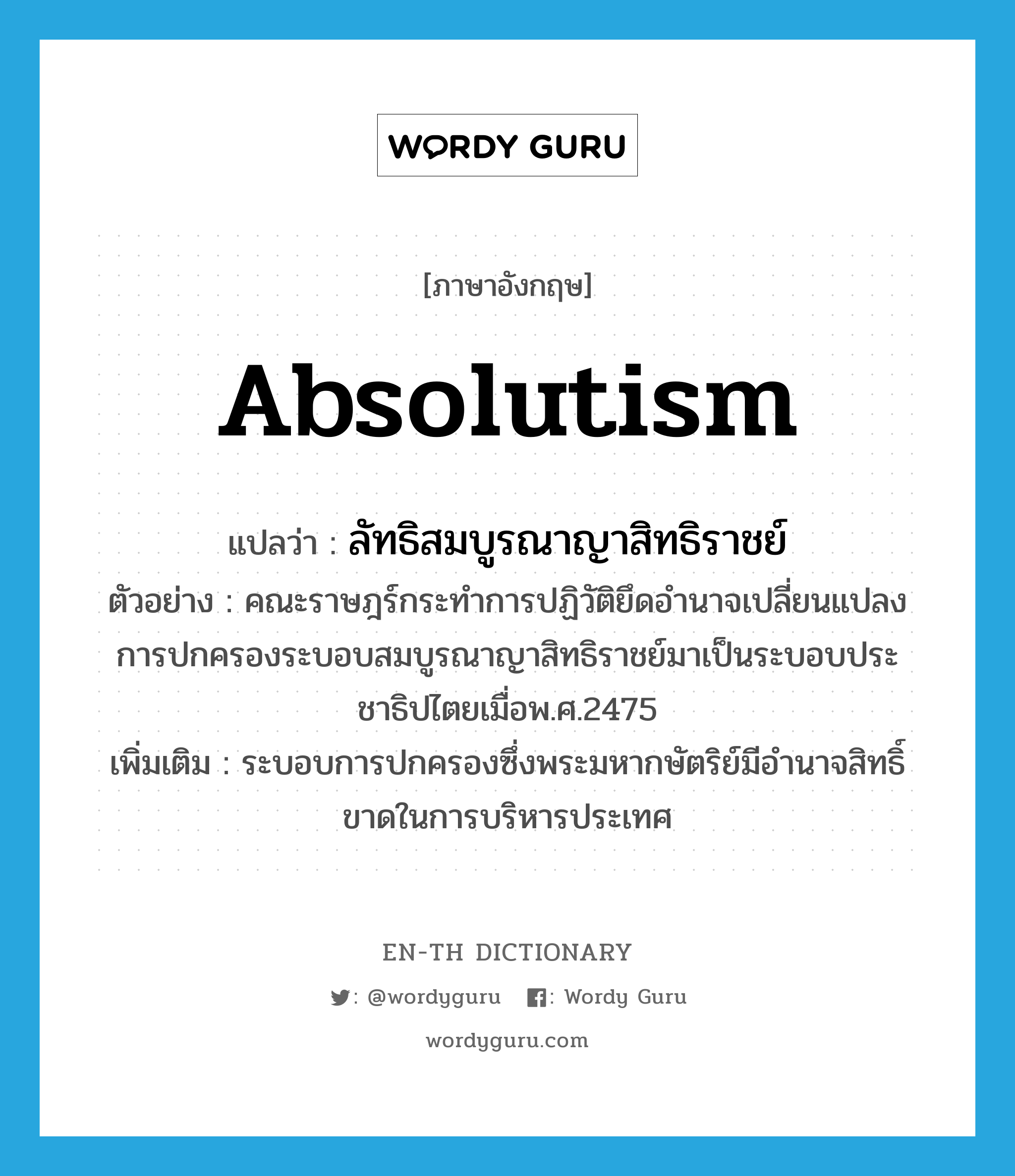 absolutism แปลว่า?, คำศัพท์ภาษาอังกฤษ absolutism แปลว่า ลัทธิสมบูรณาญาสิทธิราชย์ ประเภท N ตัวอย่าง คณะราษฎร์กระทำการปฏิวัติยึดอำนาจเปลี่ยนแปลงการปกครองระบอบสมบูรณาญาสิทธิราชย์มาเป็นระบอบประชาธิปไตยเมื่อพ.ศ.2475 เพิ่มเติม ระบอบการปกครองซึ่งพระมหากษัตริย์มีอำนาจสิทธิ์ขาดในการบริหารประเทศ หมวด N