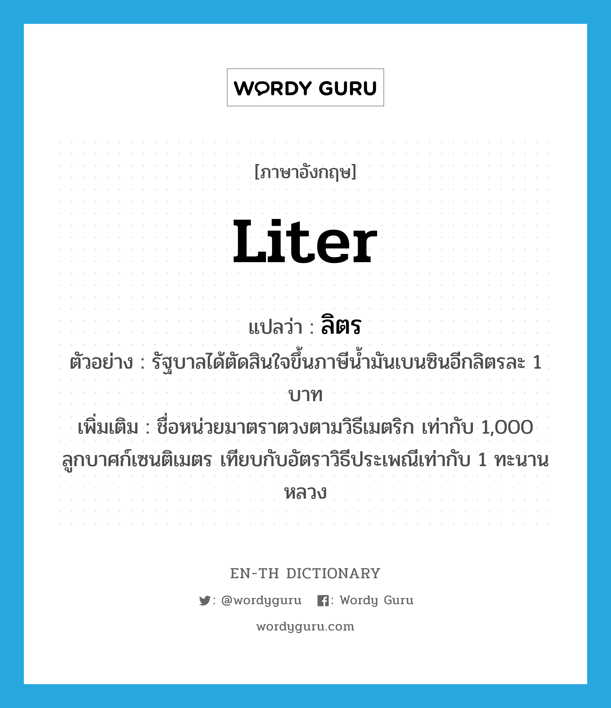 liter แปลว่า?, คำศัพท์ภาษาอังกฤษ liter แปลว่า ลิตร ประเภท CLAS ตัวอย่าง รัฐบาลได้ตัดสินใจขึ้นภาษีน้ำมันเบนซินอีกลิตรละ 1 บาท เพิ่มเติม ชื่อหน่วยมาตราตวงตามวิธีเมตริก เท่ากับ 1,000 ลูกบาศก์เซนติเมตร เทียบกับอัตราวิธีประเพณีเท่ากับ 1 ทะนานหลวง หมวด CLAS