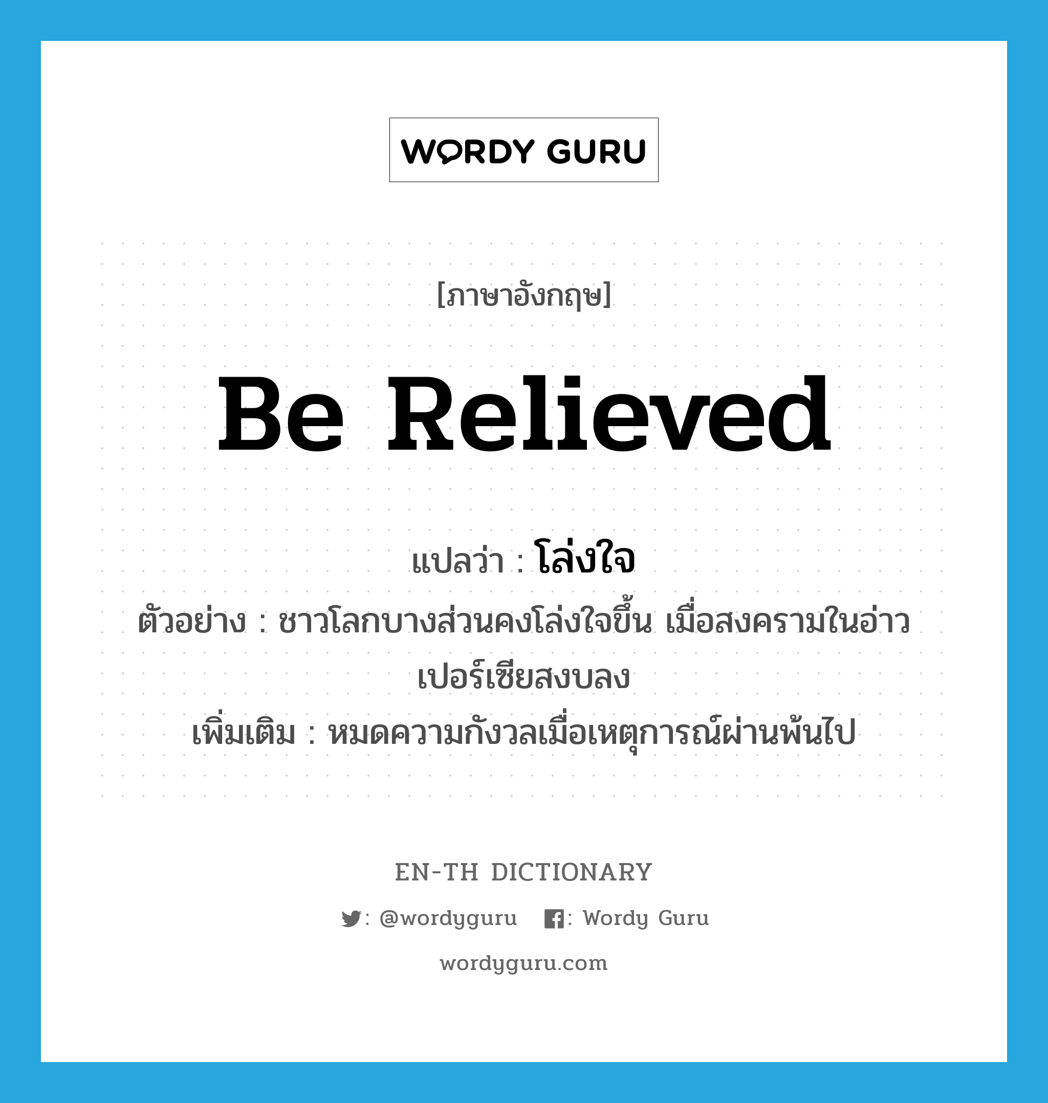 be relieved แปลว่า?, คำศัพท์ภาษาอังกฤษ be relieved แปลว่า โล่งใจ ประเภท V ตัวอย่าง ชาวโลกบางส่วนคงโล่งใจขึ้น เมื่อสงครามในอ่าวเปอร์เซียสงบลง เพิ่มเติม หมดความกังวลเมื่อเหตุการณ์ผ่านพ้นไป หมวด V