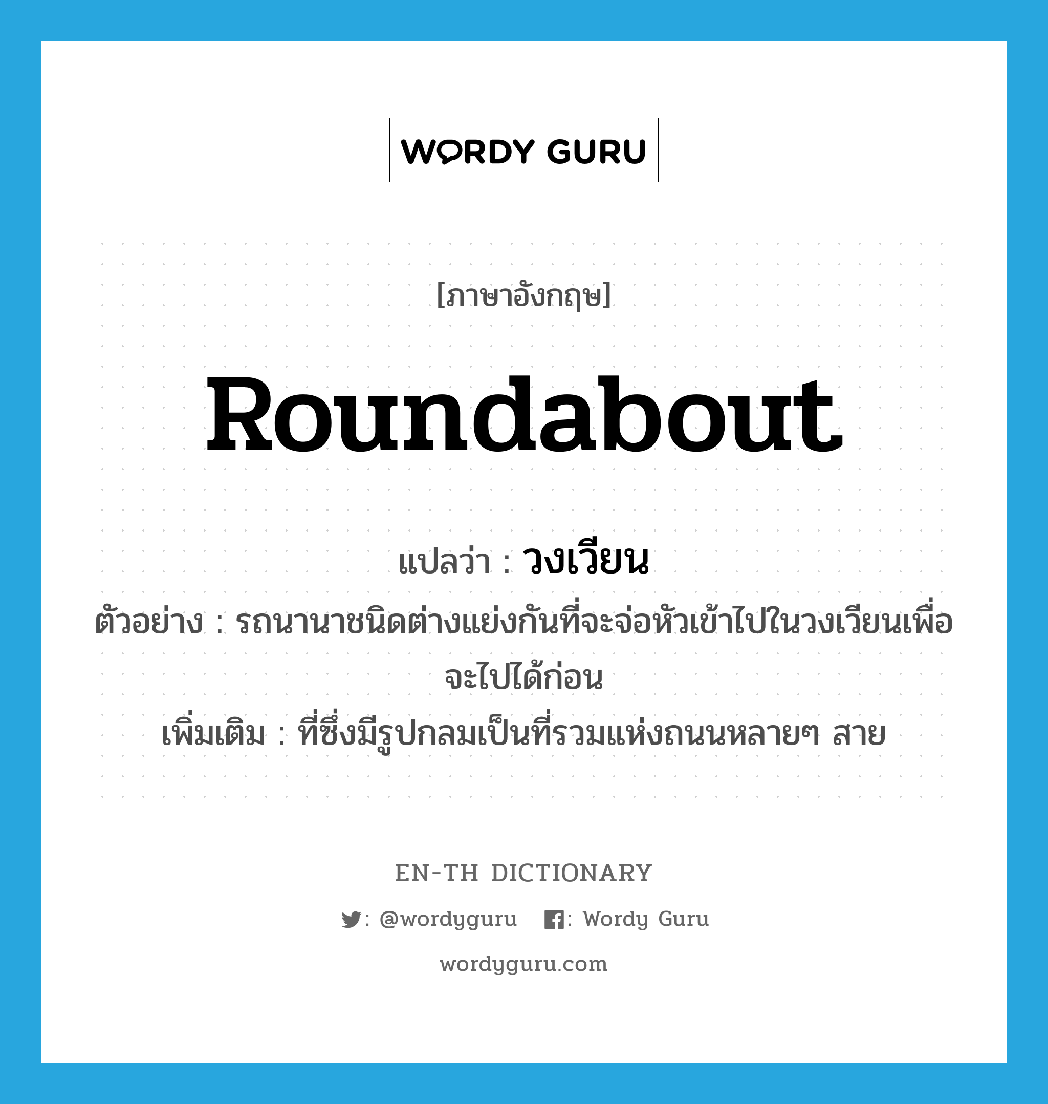 roundabout แปลว่า?, คำศัพท์ภาษาอังกฤษ roundabout แปลว่า วงเวียน ประเภท N ตัวอย่าง รถนานาชนิดต่างแย่งกันที่จะจ่อหัวเข้าไปในวงเวียนเพื่อจะไปได้ก่อน เพิ่มเติม ที่ซึ่งมีรูปกลมเป็นที่รวมแห่งถนนหลายๆ สาย หมวด N