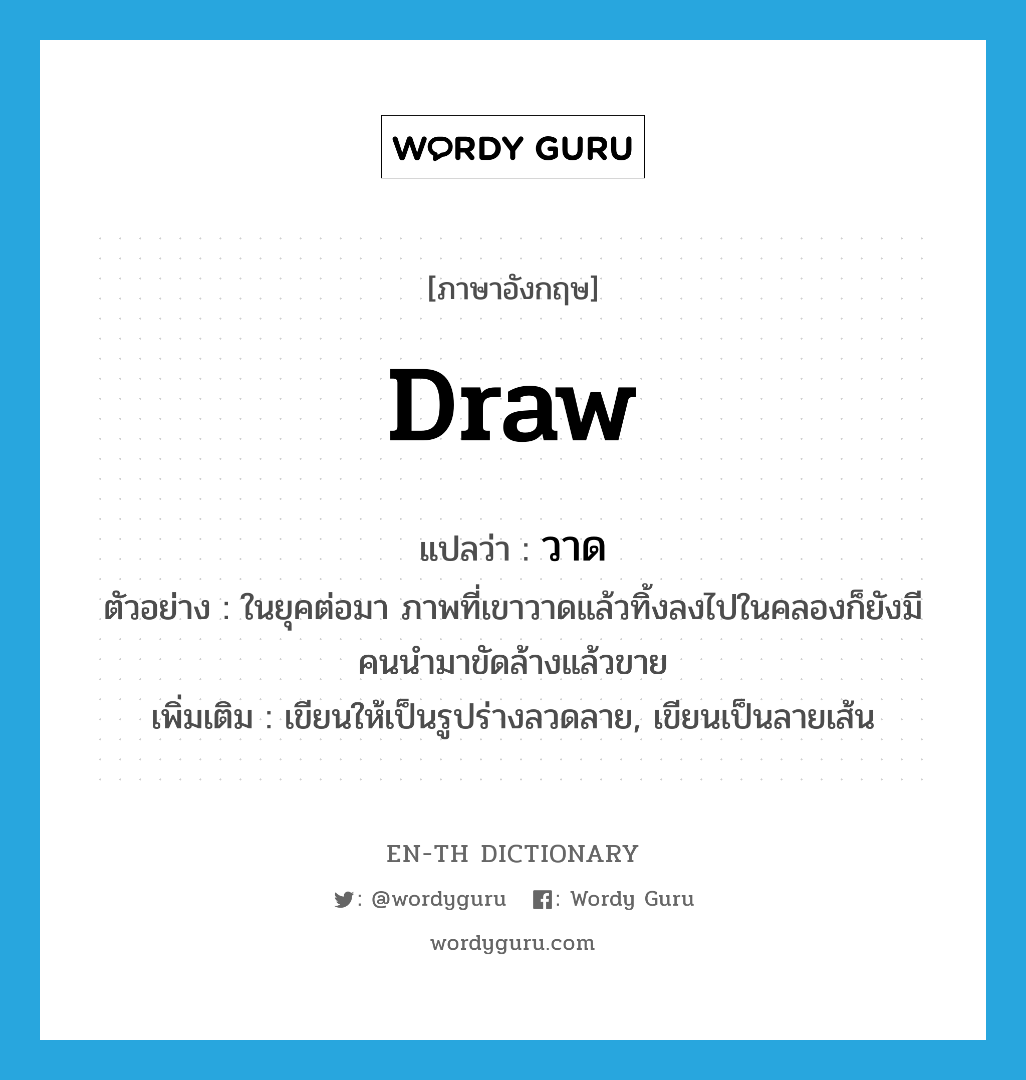 draw แปลว่า?, คำศัพท์ภาษาอังกฤษ draw แปลว่า วาด ประเภท V ตัวอย่าง ในยุคต่อมา ภาพที่เขาวาดแล้วทิ้งลงไปในคลองก็ยังมีคนนำมาขัดล้างแล้วขาย เพิ่มเติม เขียนให้เป็นรูปร่างลวดลาย, เขียนเป็นลายเส้น หมวด V