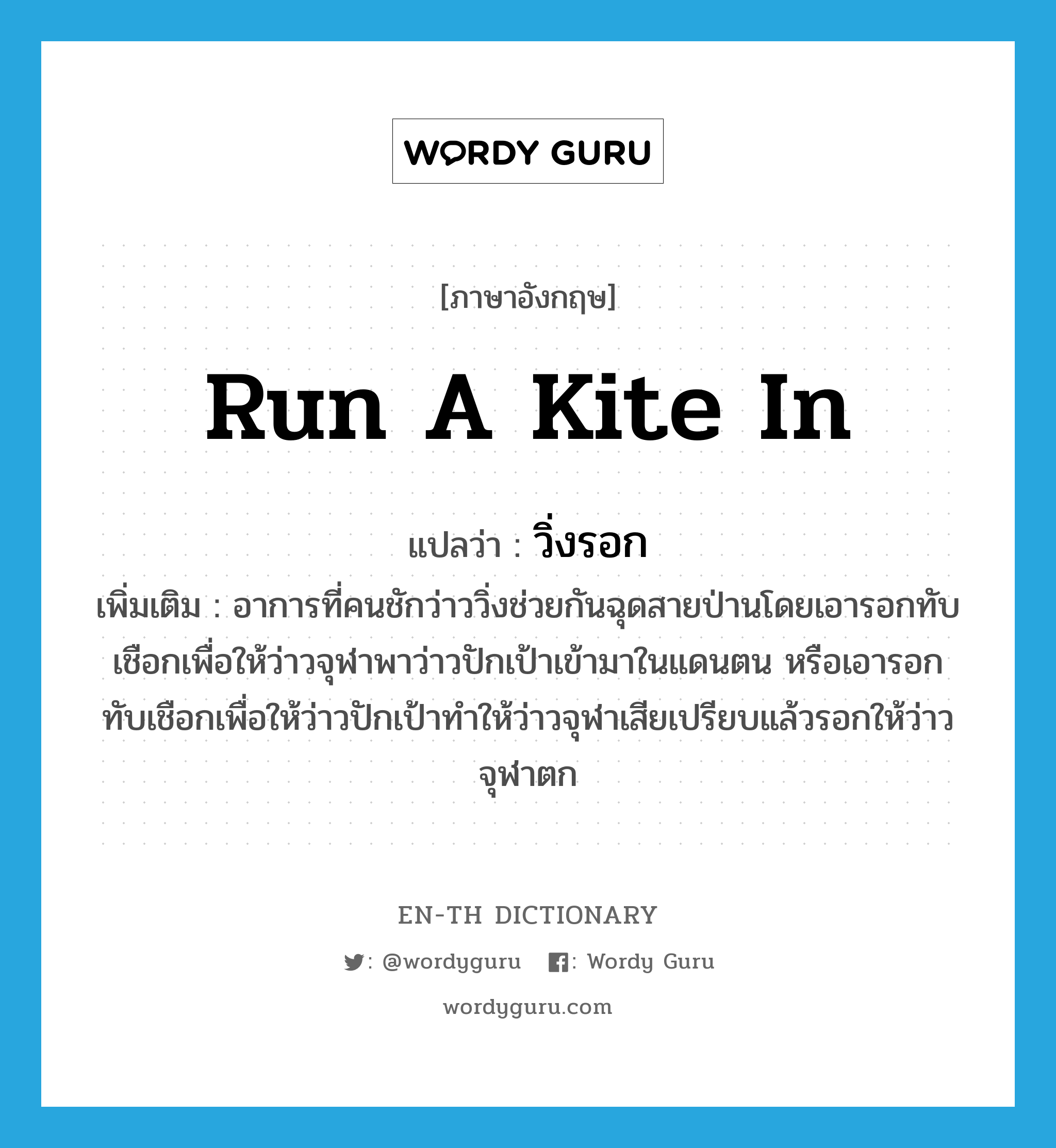 run a kite in แปลว่า?, คำศัพท์ภาษาอังกฤษ run a kite in แปลว่า วิ่งรอก ประเภท V เพิ่มเติม อาการที่คนชักว่าววิ่งช่วยกันฉุดสายป่านโดยเอารอกทับเชือกเพื่อให้ว่าวจุฬาพาว่าวปักเป้าเข้ามาในแดนตน หรือเอารอกทับเชือกเพื่อให้ว่าวปักเป้าทำให้ว่าวจุฬาเสียเปรียบแล้วรอกให้ว่าวจุฬาตก หมวด V