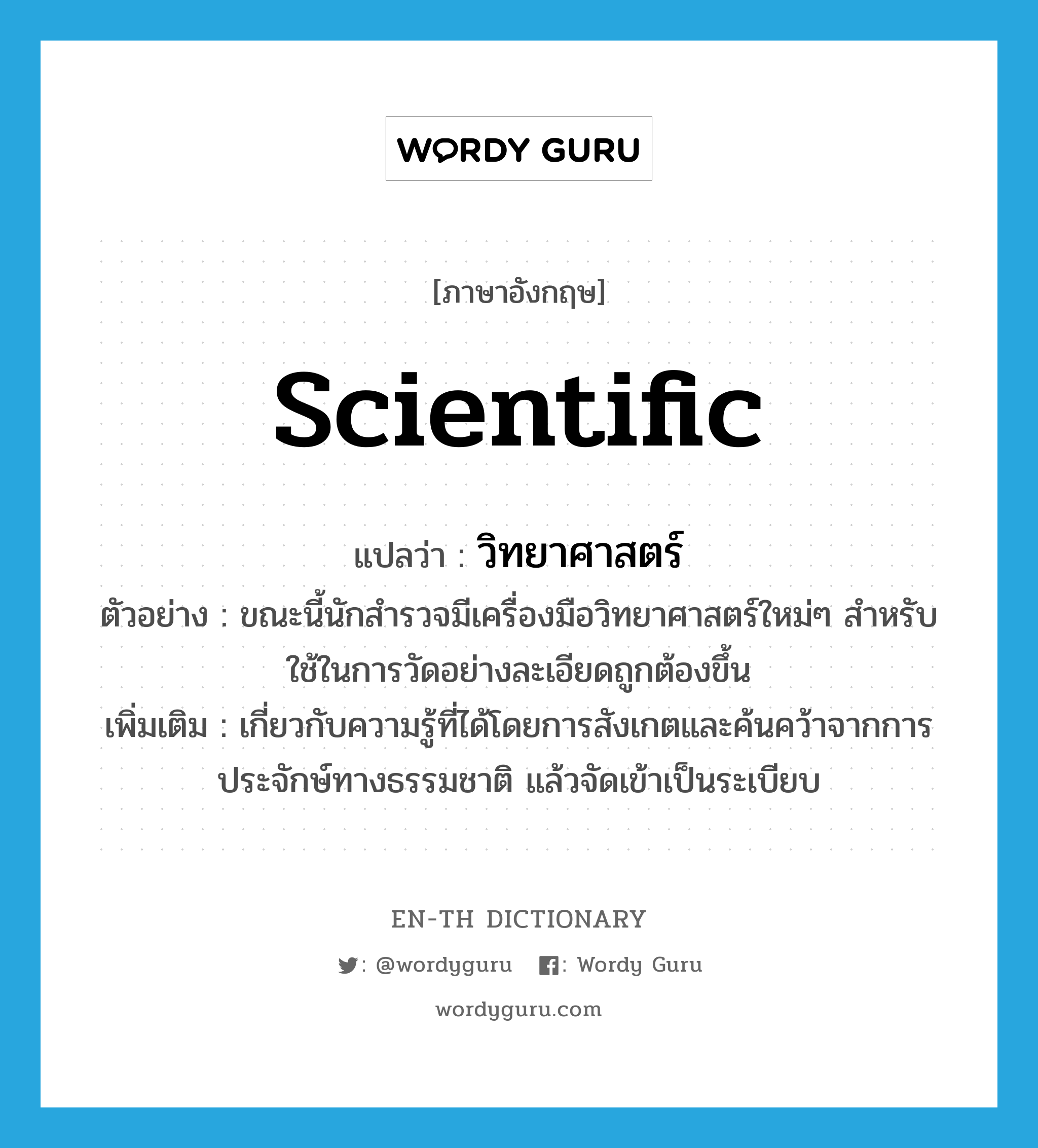 scientific แปลว่า?, คำศัพท์ภาษาอังกฤษ scientific แปลว่า วิทยาศาสตร์ ประเภท ADJ ตัวอย่าง ขณะนี้นักสำรวจมีเครื่องมือวิทยาศาสตร์ใหม่ๆ สำหรับใช้ในการวัดอย่างละเอียดถูกต้องขึ้น เพิ่มเติม เกี่ยวกับความรู้ที่ได้โดยการสังเกตและค้นคว้าจากการประจักษ์ทางธรรมชาติ แล้วจัดเข้าเป็นระเบียบ หมวด ADJ