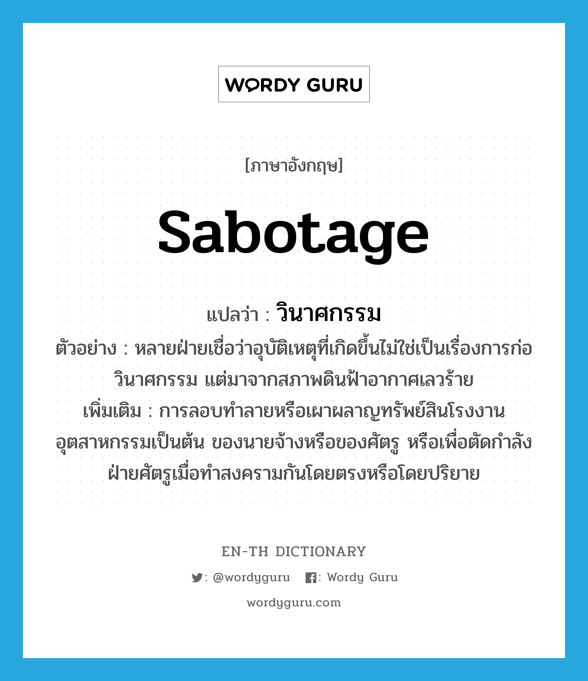 sabotage แปลว่า?, คำศัพท์ภาษาอังกฤษ sabotage แปลว่า วินาศกรรม ประเภท N ตัวอย่าง หลายฝ่ายเชื่อว่าอุบัติเหตุที่เกิดขึ้นไม่ใช่เป็นเรื่องการก่อวินาศกรรม แต่มาจากสภาพดินฟ้าอากาศเลวร้าย เพิ่มเติม การลอบทำลายหรือเผาผลาญทรัพย์สินโรงงานอุตสาหกรรมเป็นต้น ของนายจ้างหรือของศัตรู หรือเพื่อตัดกำลังฝ่ายศัตรูเมื่อทำสงครามกันโดยตรงหรือโดยปริยาย หมวด N