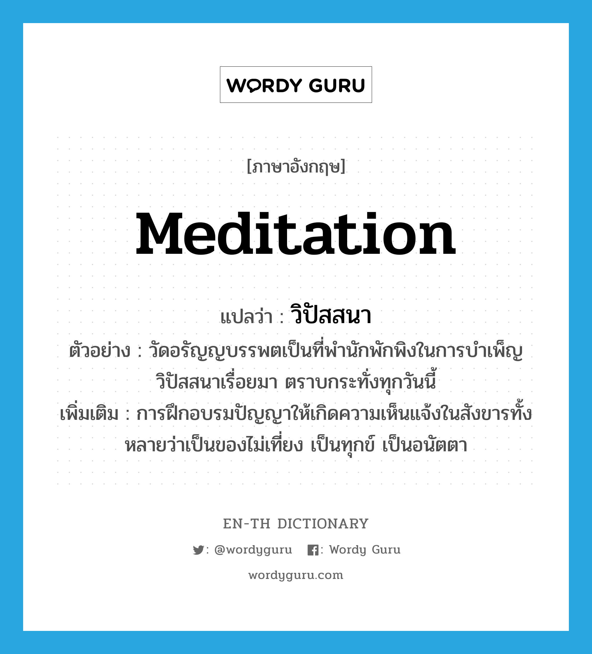 meditation แปลว่า?, คำศัพท์ภาษาอังกฤษ meditation แปลว่า วิปัสสนา ประเภท N ตัวอย่าง วัดอรัญญบรรพตเป็นที่พำนักพักพิงในการบำเพ็ญวิปัสสนาเรื่อยมา ตราบกระทั่งทุกวันนี้ เพิ่มเติม การฝึกอบรมปัญญาให้เกิดความเห็นแจ้งในสังขารทั้งหลายว่าเป็นของไม่เที่ยง เป็นทุกข์ เป็นอนัตตา หมวด N