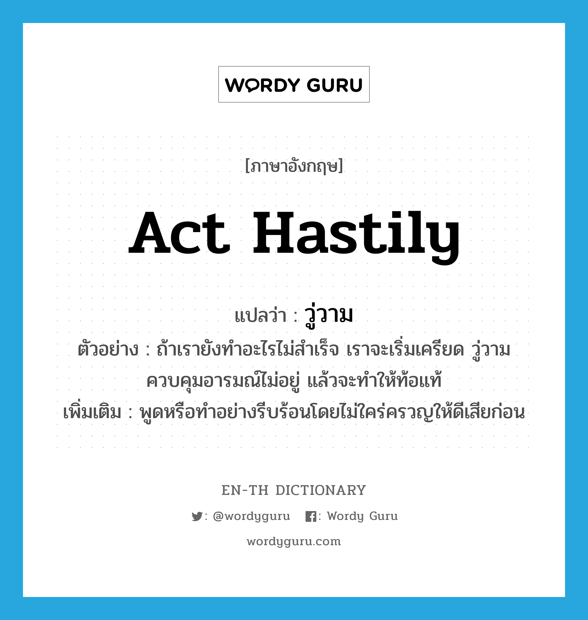 act hastily แปลว่า?, คำศัพท์ภาษาอังกฤษ act hastily แปลว่า วู่วาม ประเภท V ตัวอย่าง ถ้าเรายังทำอะไรไม่สำเร็จ เราจะเริ่มเครียด วู่วาม ควบคุมอารมณ์ไม่อยู่ แล้วจะทำให้ท้อแท้ เพิ่มเติม พูดหรือทำอย่างรีบร้อนโดยไม่ใคร่ครวญให้ดีเสียก่อน หมวด V