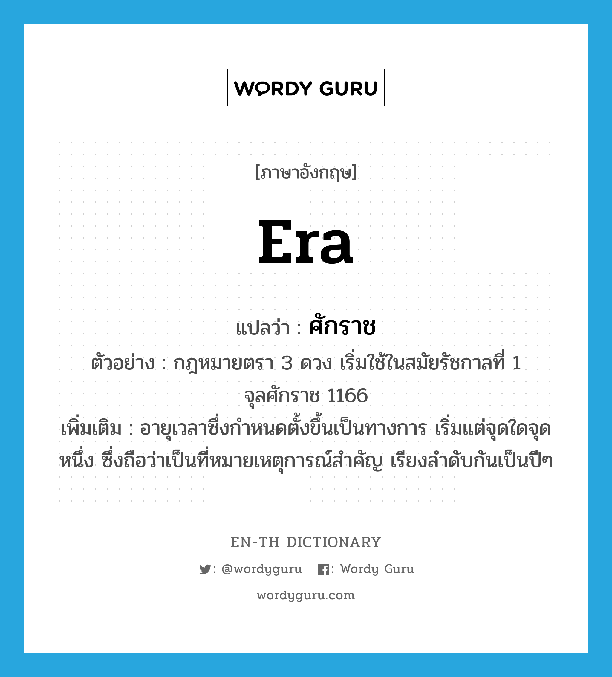 era แปลว่า?, คำศัพท์ภาษาอังกฤษ era แปลว่า ศักราช ประเภท N ตัวอย่าง กฎหมายตรา 3 ดวง เริ่มใช้ในสมัยรัชกาลที่ 1 จุลศักราช 1166 เพิ่มเติม อายุเวลาซึ่งกำหนดตั้งขึ้นเป็นทางการ เริ่มแต่จุดใดจุดหนึ่ง ซึ่งถือว่าเป็นที่หมายเหตุการณ์สำคัญ เรียงลำดับกันเป็นปีๆ หมวด N