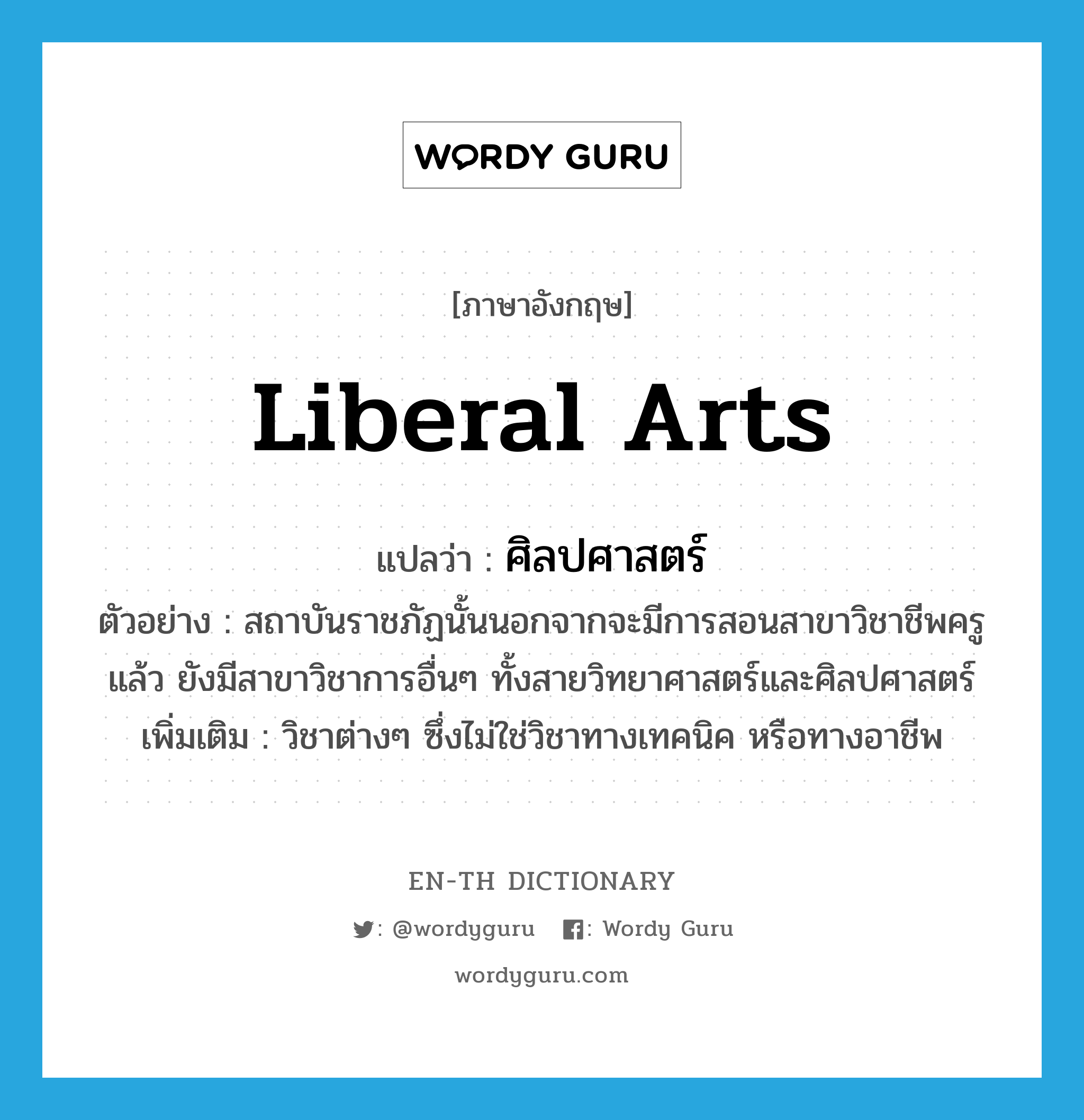 liberal arts แปลว่า?, คำศัพท์ภาษาอังกฤษ liberal arts แปลว่า ศิลปศาสตร์ ประเภท N ตัวอย่าง สถาบันราชภัฏนั้นนอกจากจะมีการสอนสาขาวิชาชีพครูแล้ว ยังมีสาขาวิชาการอื่นๆ ทั้งสายวิทยาศาสตร์และศิลปศาสตร์ เพิ่มเติม วิชาต่างๆ ซึ่งไม่ใช่วิชาทางเทคนิค หรือทางอาชีพ หมวด N