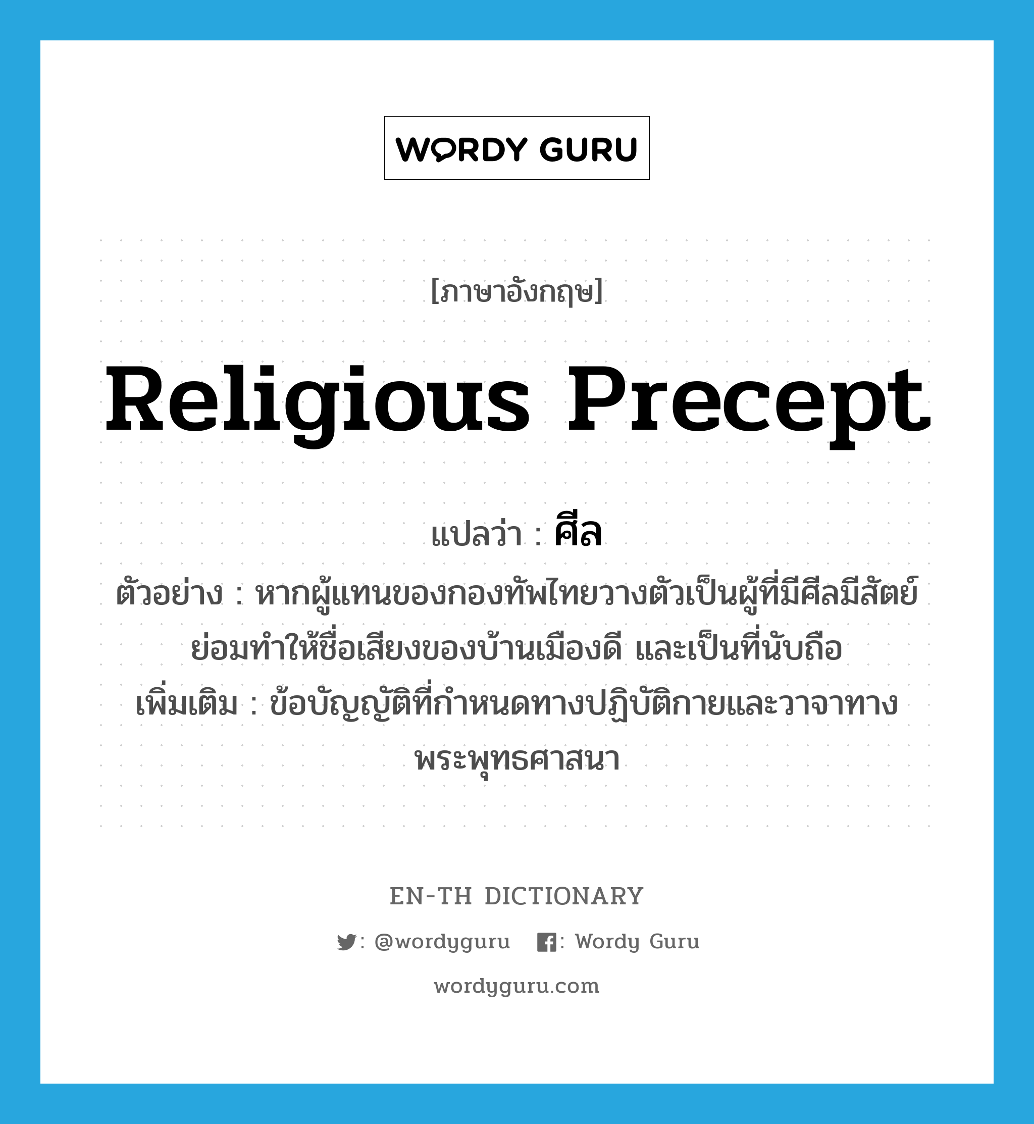 religious precept แปลว่า?, คำศัพท์ภาษาอังกฤษ religious precept แปลว่า ศีล ประเภท N ตัวอย่าง หากผู้แทนของกองทัพไทยวางตัวเป็นผู้ที่มีศีลมีสัตย์ ย่อมทำให้ชื่อเสียงของบ้านเมืองดี และเป็นที่นับถือ เพิ่มเติม ข้อบัญญัติที่กำหนดทางปฏิบัติกายและวาจาทางพระพุทธศาสนา หมวด N