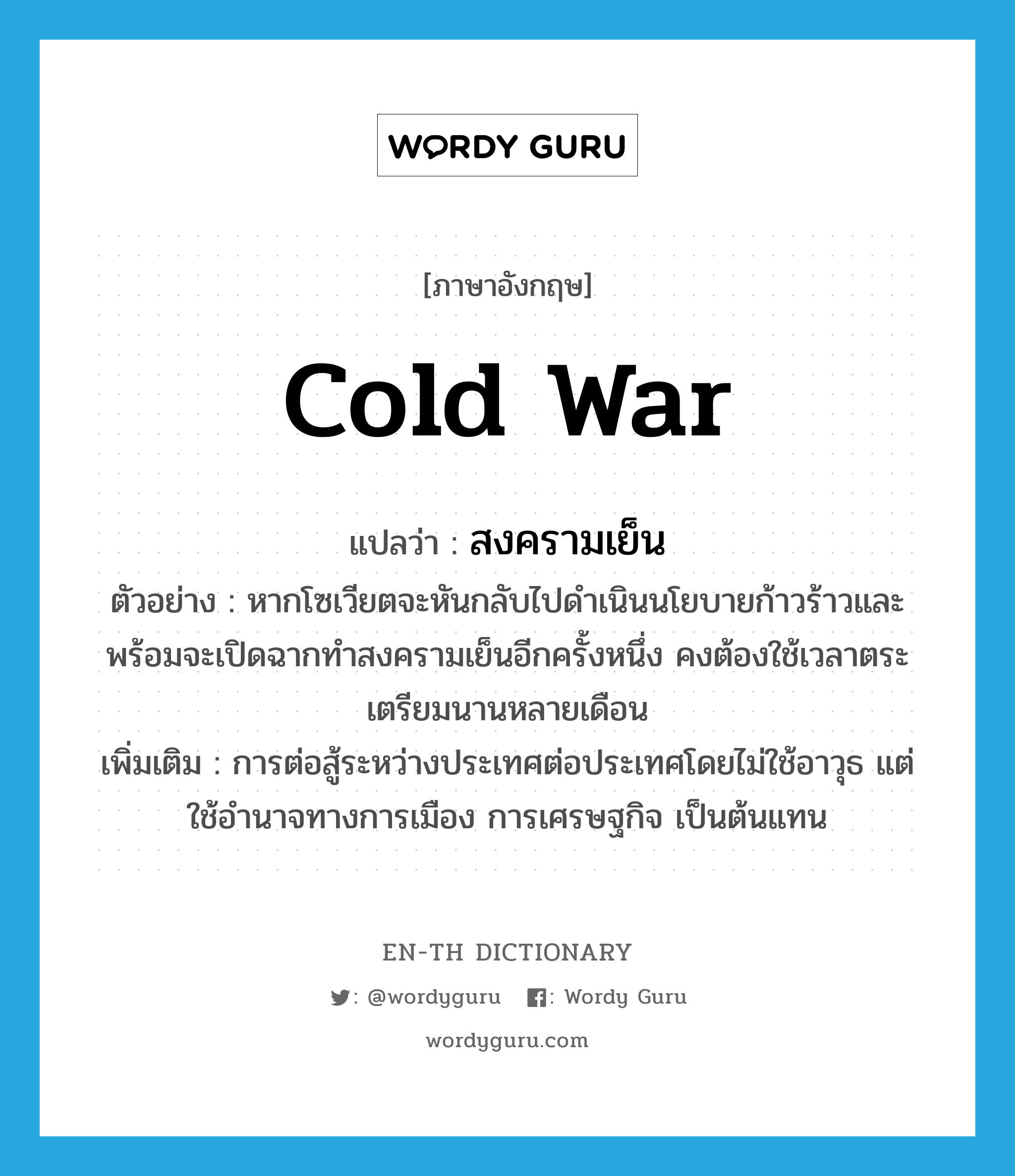 cold war แปลว่า?, คำศัพท์ภาษาอังกฤษ cold war แปลว่า สงครามเย็น ประเภท N ตัวอย่าง หากโซเวียตจะหันกลับไปดำเนินนโยบายก้าวร้าวและพร้อมจะเปิดฉากทำสงครามเย็นอีกครั้งหนึ่ง คงต้องใช้เวลาตระเตรียมนานหลายเดือน เพิ่มเติม การต่อสู้ระหว่างประเทศต่อประเทศโดยไม่ใช้อาวุธ แต่ใช้อำนาจทางการเมือง การเศรษฐกิจ เป็นต้นแทน หมวด N