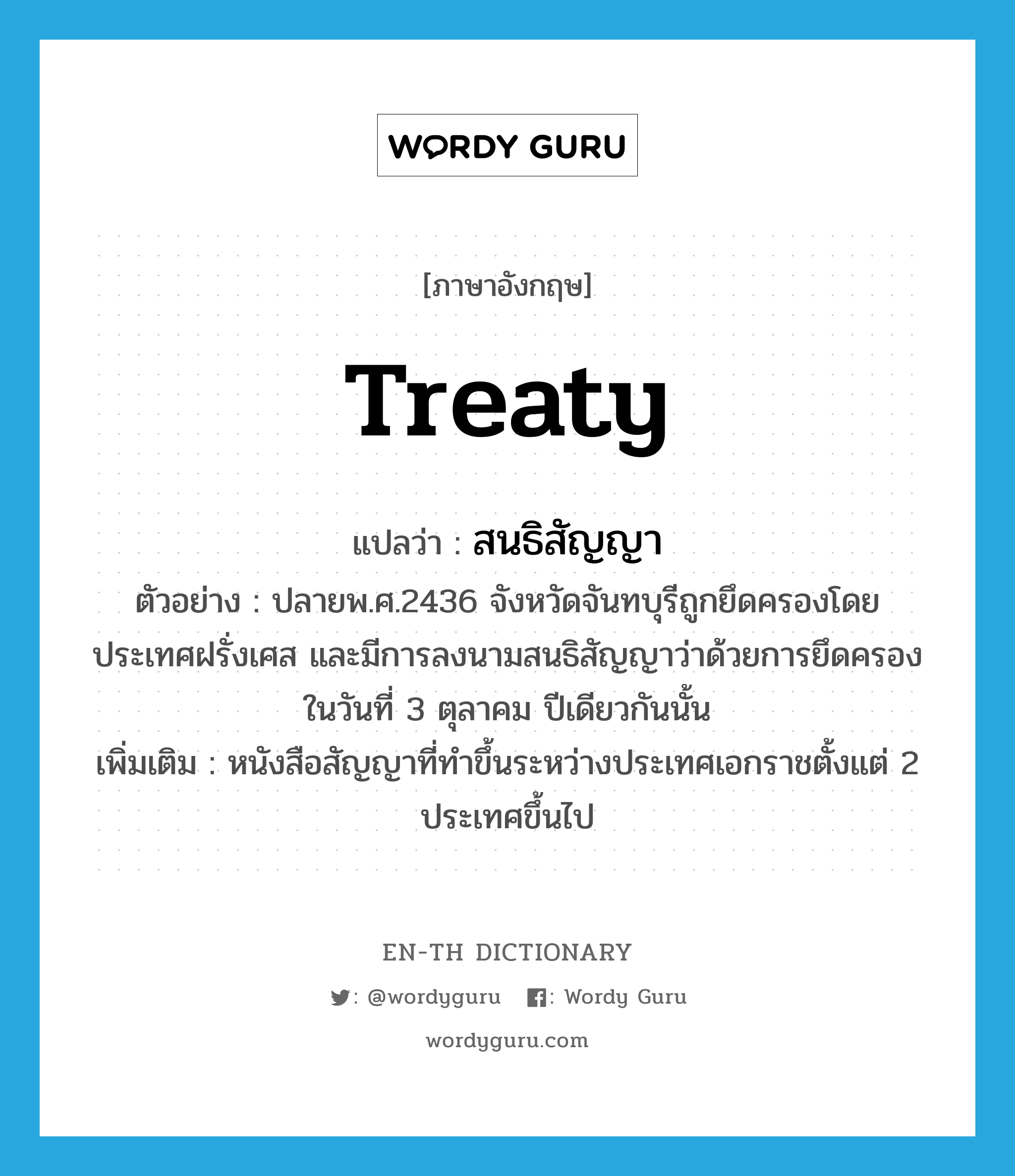 treaty แปลว่า?, คำศัพท์ภาษาอังกฤษ treaty แปลว่า สนธิสัญญา ประเภท N ตัวอย่าง ปลายพ.ศ.2436 จังหวัดจันทบุรีถูกยึดครองโดยประเทศฝรั่งเศส และมีการลงนามสนธิสัญญาว่าด้วยการยึดครองในวันที่ 3 ตุลาคม ปีเดียวกันนั้น เพิ่มเติม หนังสือสัญญาที่ทำขึ้นระหว่างประเทศเอกราชตั้งแต่ 2 ประเทศขึ้นไป หมวด N