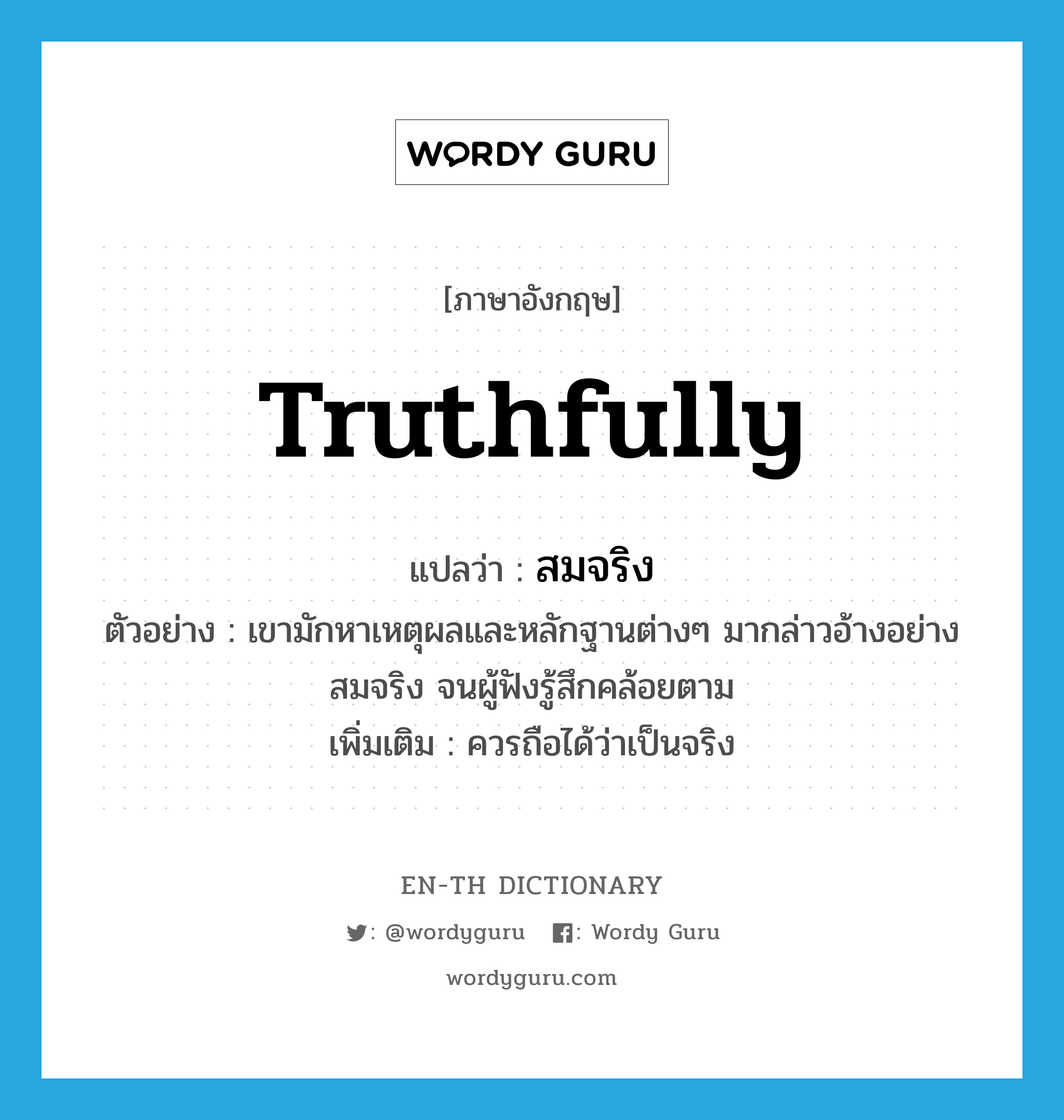 truthfully แปลว่า?, คำศัพท์ภาษาอังกฤษ truthfully แปลว่า สมจริง ประเภท ADV ตัวอย่าง เขามักหาเหตุผลและหลักฐานต่างๆ มากล่าวอ้างอย่างสมจริง จนผู้ฟังรู้สึกคล้อยตาม เพิ่มเติม ควรถือได้ว่าเป็นจริง หมวด ADV