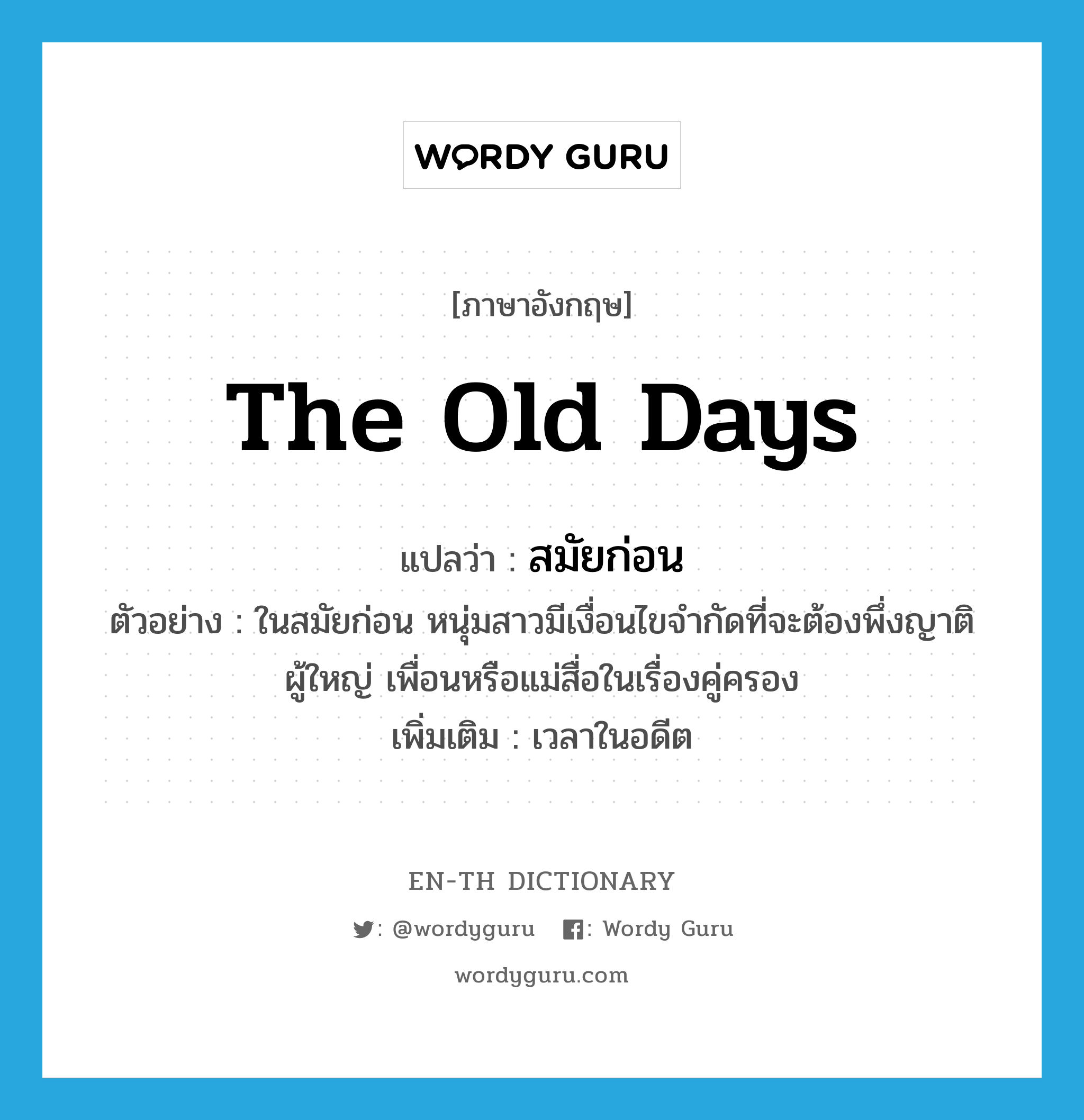 the old days แปลว่า?, คำศัพท์ภาษาอังกฤษ the old days แปลว่า สมัยก่อน ประเภท N ตัวอย่าง ในสมัยก่อน หนุ่มสาวมีเงื่อนไขจำกัดที่จะต้องพึ่งญาติผู้ใหญ่ เพื่อนหรือแม่สื่อในเรื่องคู่ครอง เพิ่มเติม เวลาในอดีต หมวด N