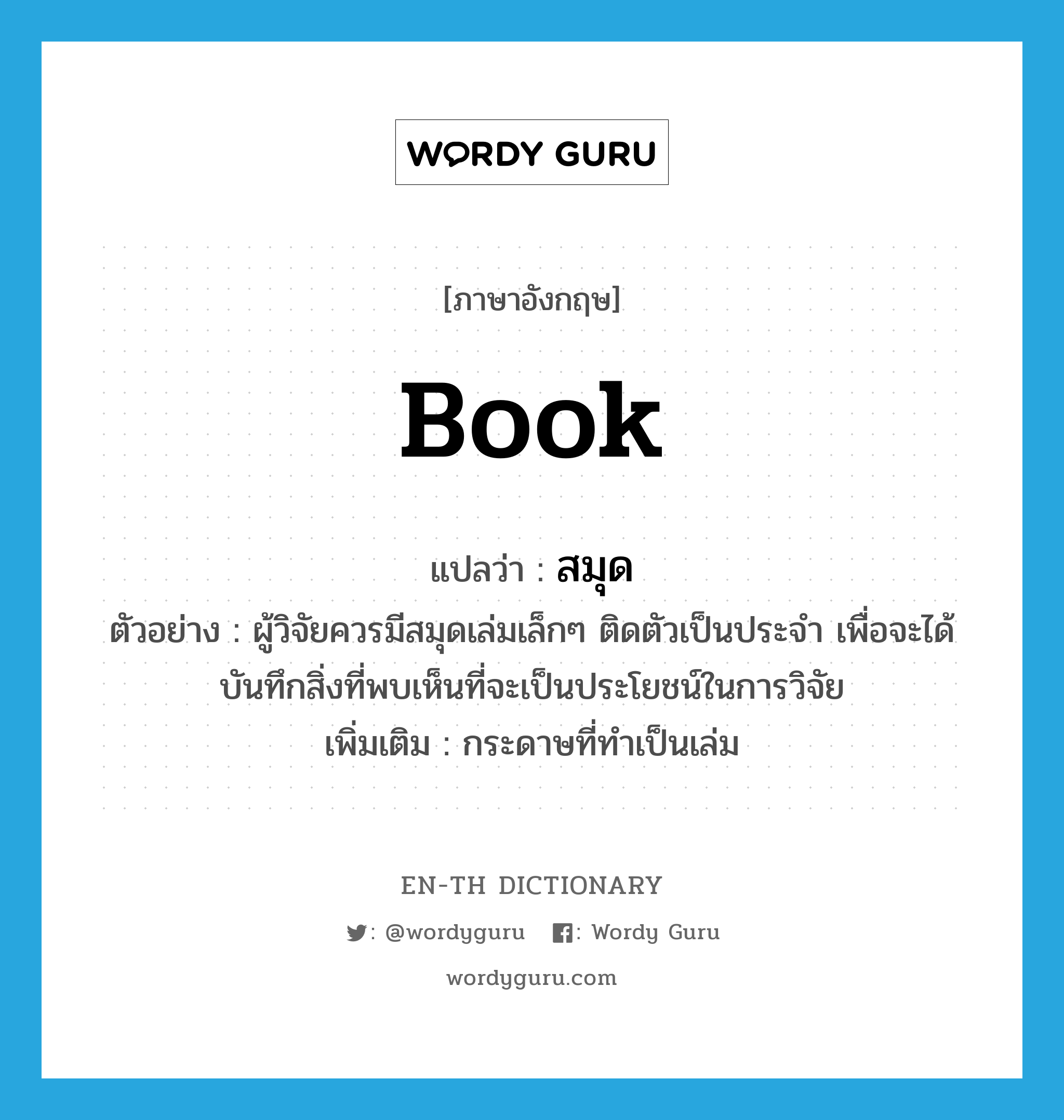 book แปลว่า?, คำศัพท์ภาษาอังกฤษ book แปลว่า สมุด ประเภท N ตัวอย่าง ผู้วิจัยควรมีสมุดเล่มเล็กๆ ติดตัวเป็นประจำ เพื่อจะได้บันทึกสิ่งที่พบเห็นที่จะเป็นประโยชน์ในการวิจัย เพิ่มเติม กระดาษที่ทำเป็นเล่ม หมวด N