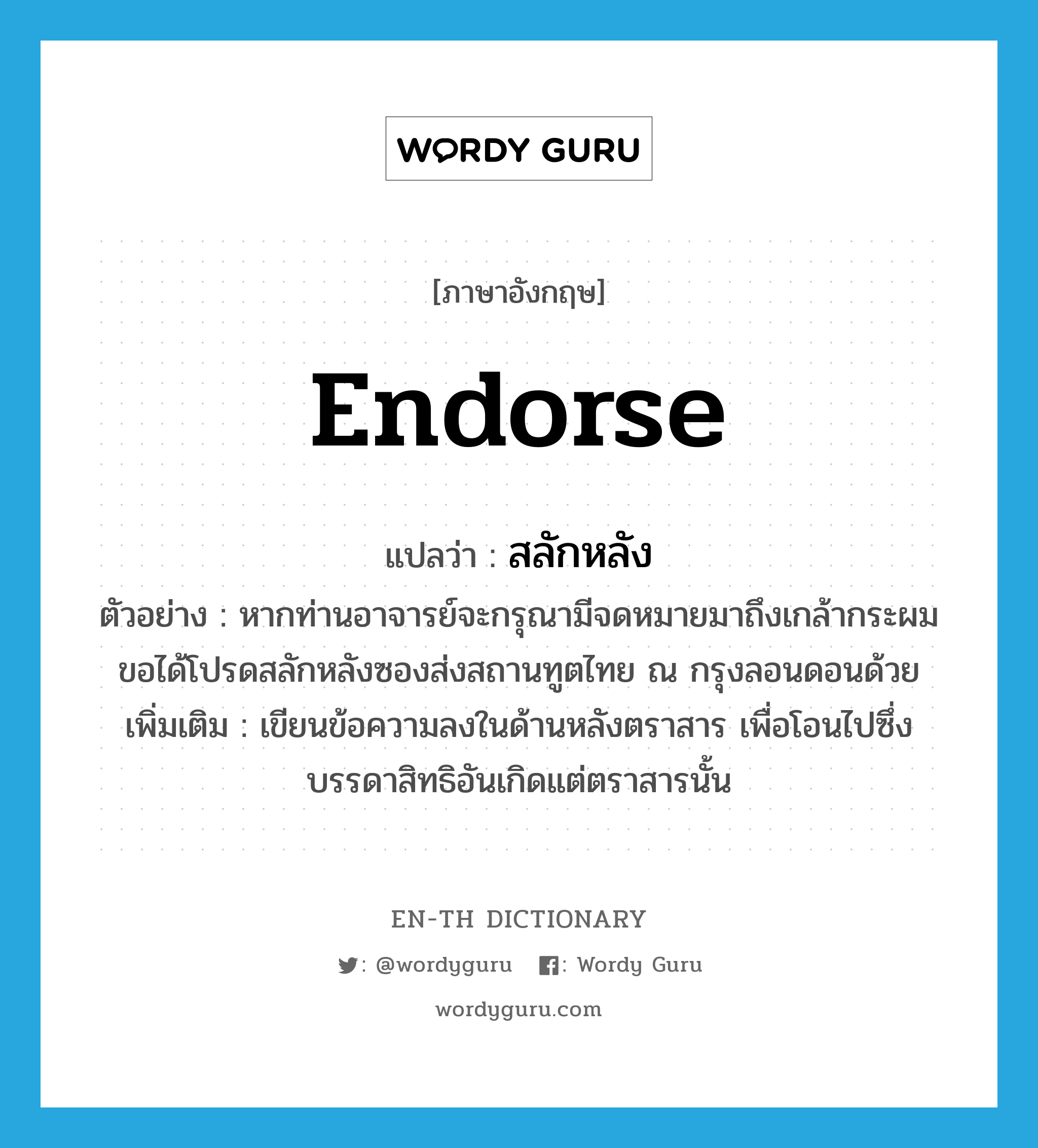 endorse แปลว่า?, คำศัพท์ภาษาอังกฤษ endorse แปลว่า สลักหลัง ประเภท V ตัวอย่าง หากท่านอาจารย์จะกรุณามีจดหมายมาถึงเกล้ากระผม ขอได้โปรดสลักหลังซองส่งสถานทูตไทย ณ กรุงลอนดอนด้วย เพิ่มเติม เขียนข้อความลงในด้านหลังตราสาร เพื่อโอนไปซึ่งบรรดาสิทธิอันเกิดแต่ตราสารนั้น หมวด V