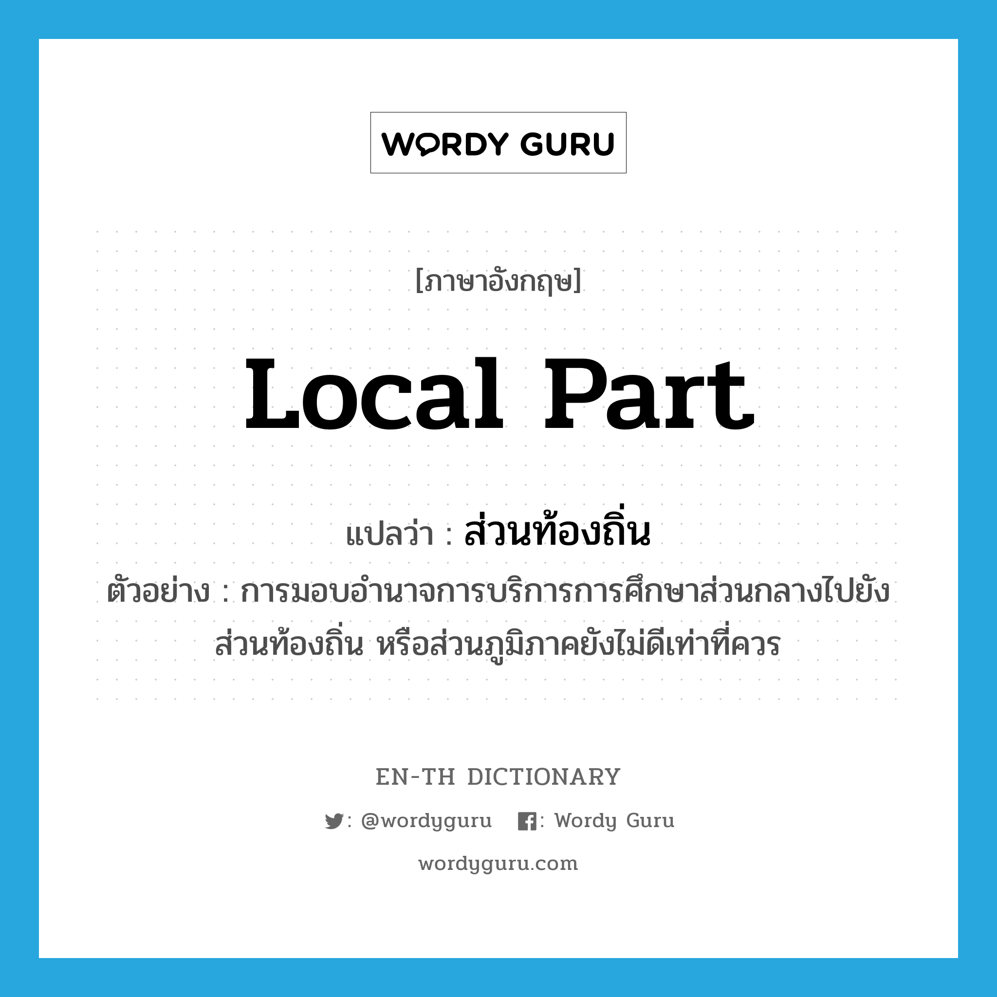 local part แปลว่า?, คำศัพท์ภาษาอังกฤษ local part แปลว่า ส่วนท้องถิ่น ประเภท N ตัวอย่าง การมอบอำนาจการบริการการศึกษาส่วนกลางไปยังส่วนท้องถิ่น หรือส่วนภูมิภาคยังไม่ดีเท่าที่ควร หมวด N