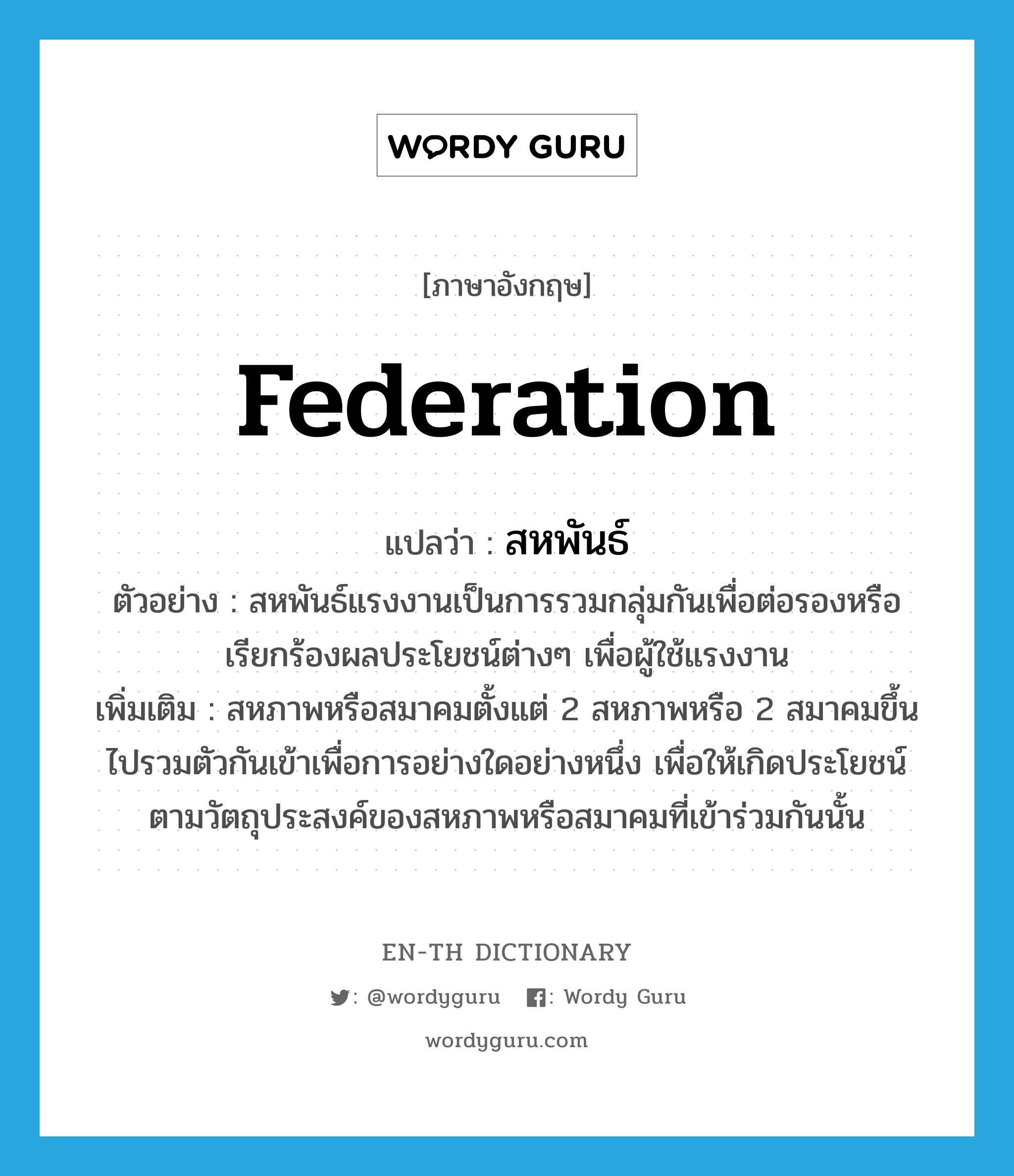 federation แปลว่า?, คำศัพท์ภาษาอังกฤษ federation แปลว่า สหพันธ์ ประเภท N ตัวอย่าง สหพันธ์แรงงานเป็นการรวมกลุ่มกันเพื่อต่อรองหรือเรียกร้องผลประโยชน์ต่างๆ เพื่อผู้ใช้แรงงาน เพิ่มเติม สหภาพหรือสมาคมตั้งแต่ 2 สหภาพหรือ 2 สมาคมขึ้นไปรวมตัวกันเข้าเพื่อการอย่างใดอย่างหนึ่ง เพื่อให้เกิดประโยชน์ตามวัตถุประสงค์ของสหภาพหรือสมาคมที่เข้าร่วมกันนั้น หมวด N