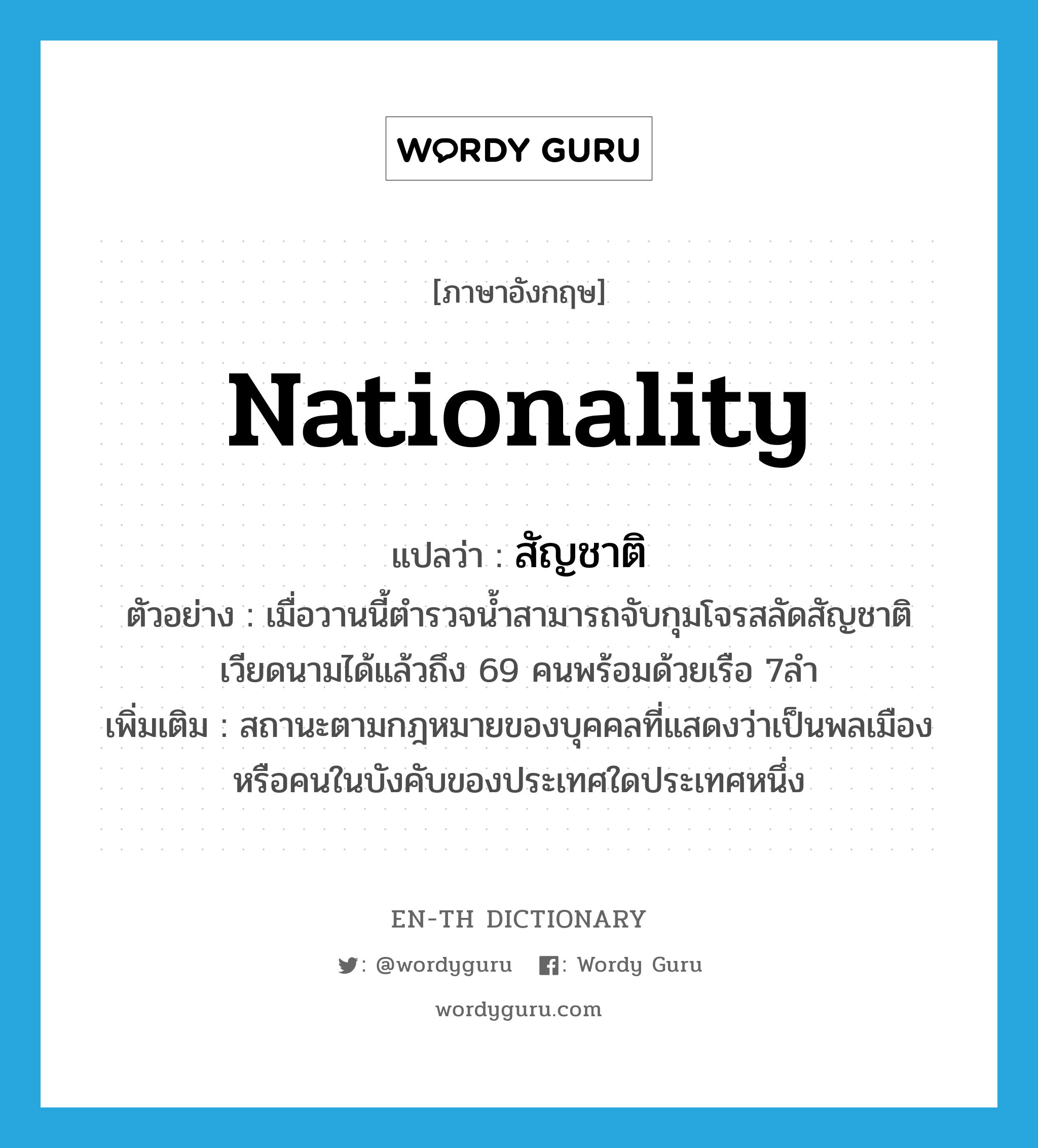 nationality แปลว่า?, คำศัพท์ภาษาอังกฤษ nationality แปลว่า สัญชาติ ประเภท N ตัวอย่าง เมื่อวานนี้ตำรวจน้ำสามารถจับกุมโจรสลัดสัญชาติเวียดนามได้แล้วถึง 69 คนพร้อมด้วยเรือ 7ลำ เพิ่มเติม สถานะตามกฎหมายของบุคคลที่แสดงว่าเป็นพลเมืองหรือคนในบังคับของประเทศใดประเทศหนึ่ง หมวด N