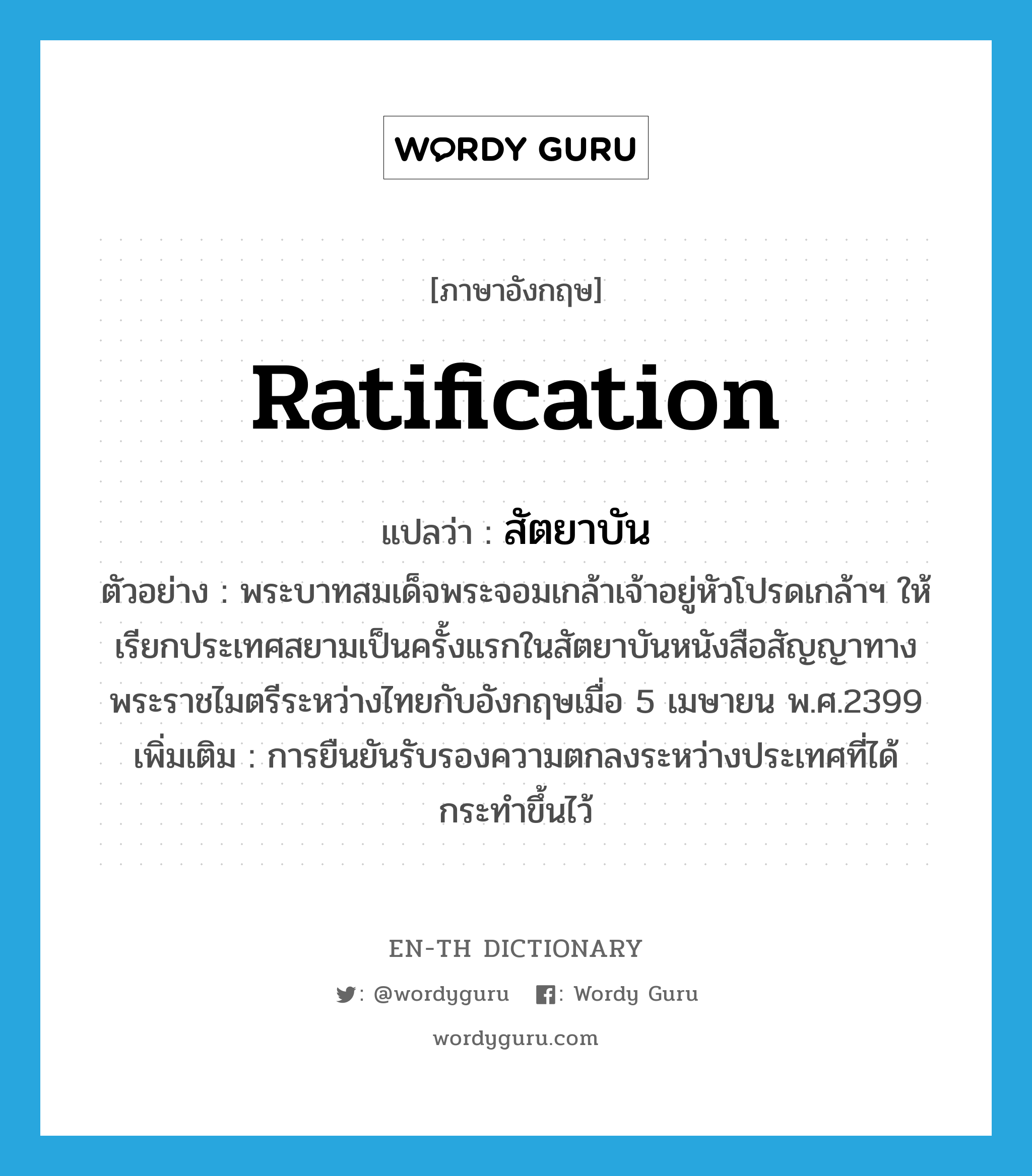 ratification แปลว่า?, คำศัพท์ภาษาอังกฤษ ratification แปลว่า สัตยาบัน ประเภท N ตัวอย่าง พระบาทสมเด็จพระจอมเกล้าเจ้าอยู่หัวโปรดเกล้าฯ ให้เรียกประเทศสยามเป็นครั้งแรกในสัตยาบันหนังสือสัญญาทางพระราชไมตรีระหว่างไทยกับอังกฤษเมื่อ 5 เมษายน พ.ศ.2399 เพิ่มเติม การยืนยันรับรองความตกลงระหว่างประเทศที่ได้กระทำขึ้นไว้ หมวด N