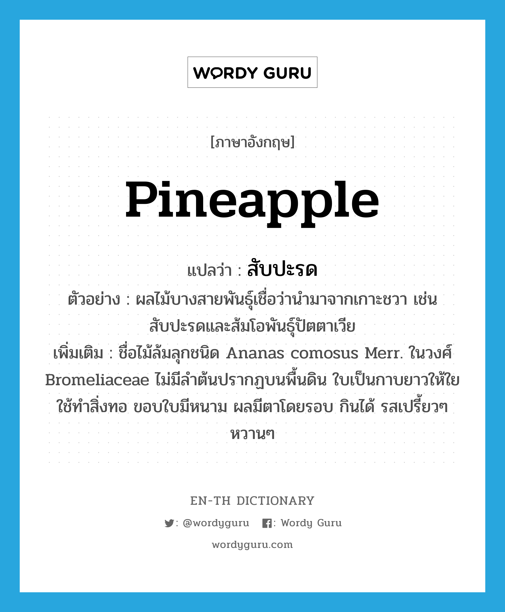 pineapple แปลว่า?, คำศัพท์ภาษาอังกฤษ pineapple แปลว่า สับปะรด ประเภท N ตัวอย่าง ผลไม้บางสายพันธุ์เชื่อว่านำมาจากเกาะชวา เช่น สับปะรดและส้มโอพันธุ์ปัตตาเวีย เพิ่มเติม ชื่อไม้ล้มลุกชนิด Ananas comosus Merr. ในวงศ์ Bromeliaceae ไม่มีลำต้นปรากฏบนพื้นดิน ใบเป็นกาบยาวให้ใยใช้ทำสิ่งทอ ขอบใบมีหนาม ผลมีตาโดยรอบ กินได้ รสเปรี้ยวๆ หวานๆ หมวด N