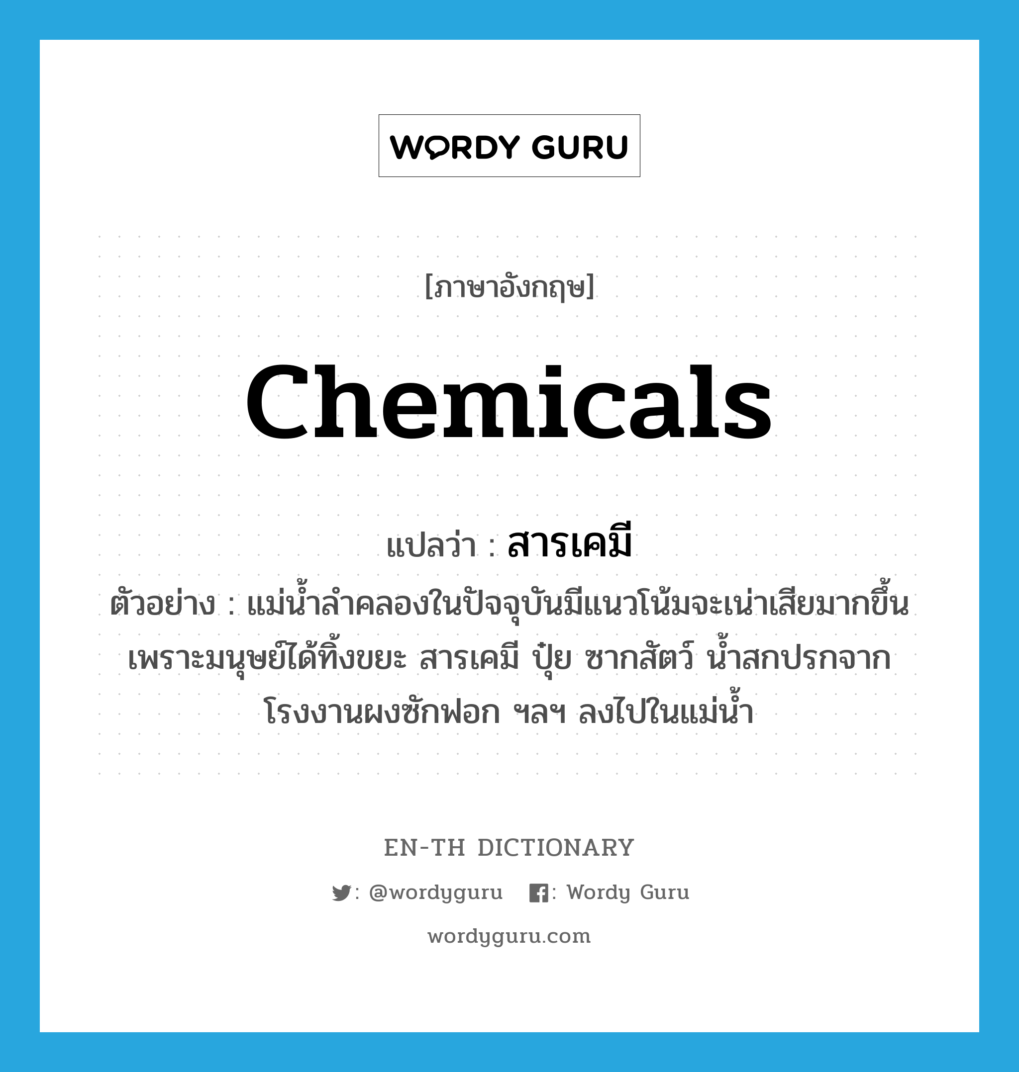 chemicals แปลว่า?, คำศัพท์ภาษาอังกฤษ chemicals แปลว่า สารเคมี ประเภท N ตัวอย่าง แม่น้ำลำคลองในปัจจุบันมีแนวโน้มจะเน่าเสียมากขึ้นเพราะมนุษย์ได้ทิ้งขยะ สารเคมี ปุ๋ย ซากสัตว์ น้ำสกปรกจากโรงงานผงซักฟอก ฯลฯ ลงไปในแม่น้ำ หมวด N