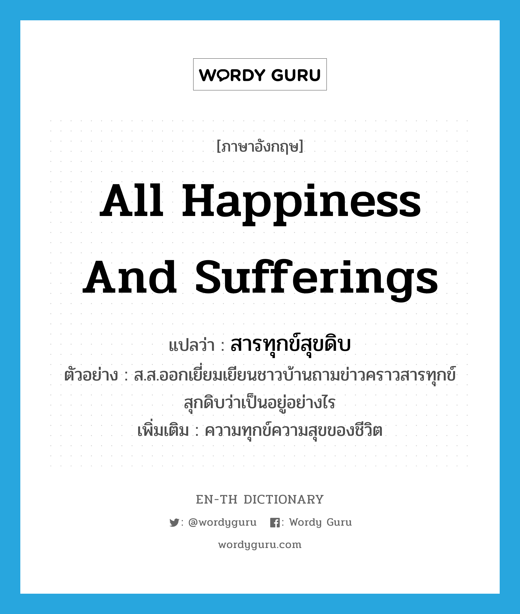 all happiness and sufferings แปลว่า?, คำศัพท์ภาษาอังกฤษ all happiness and sufferings แปลว่า สารทุกข์สุขดิบ ประเภท N ตัวอย่าง ส.ส.ออกเยี่ยมเยียนชาวบ้านถามข่าวคราวสารทุกข์สุกดิบว่าเป็นอยู่อย่างไร เพิ่มเติม ความทุกข์ความสุขของชีวิต หมวด N