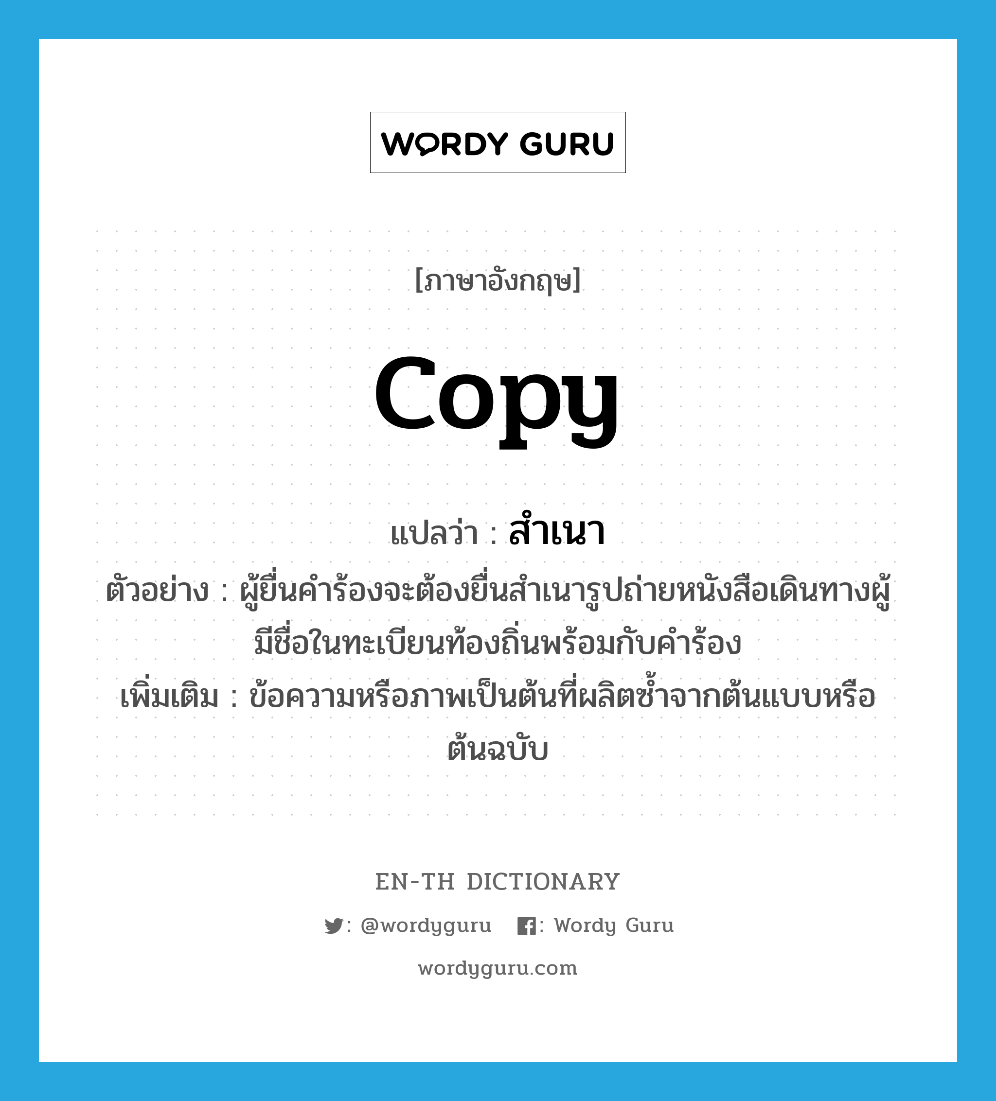 copy แปลว่า?, คำศัพท์ภาษาอังกฤษ copy แปลว่า สำเนา ประเภท N ตัวอย่าง ผู้ยื่นคำร้องจะต้องยื่นสำเนารูปถ่ายหนังสือเดินทางผู้มีชื่อในทะเบียนท้องถิ่นพร้อมกับคำร้อง เพิ่มเติม ข้อความหรือภาพเป็นต้นที่ผลิตซ้ำจากต้นแบบหรือต้นฉบับ หมวด N