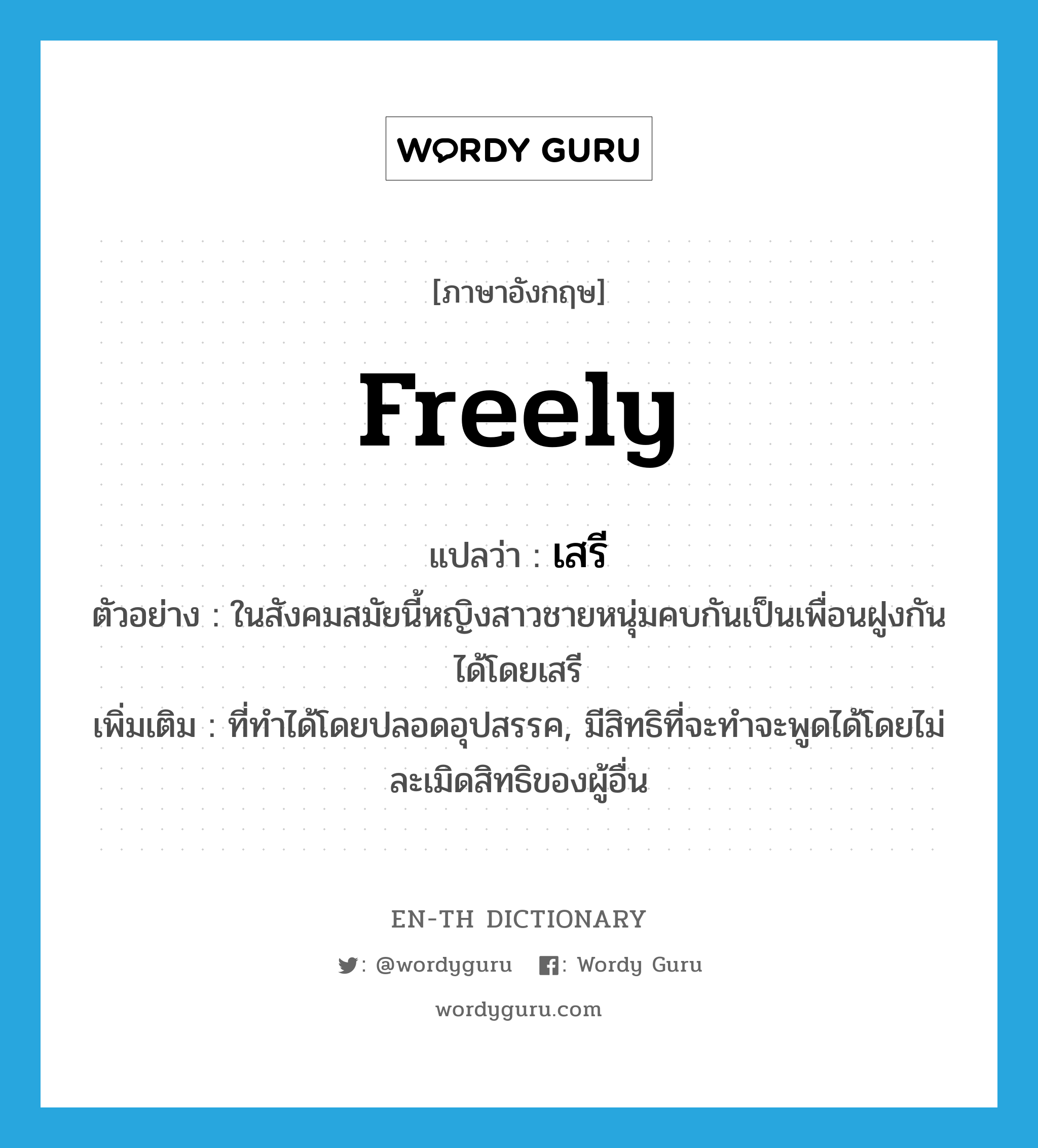 freely แปลว่า?, คำศัพท์ภาษาอังกฤษ freely แปลว่า เสรี ประเภท ADV ตัวอย่าง ในสังคมสมัยนี้หญิงสาวชายหนุ่มคบกันเป็นเพื่อนฝูงกันได้โดยเสรี เพิ่มเติม ที่ทำได้โดยปลอดอุปสรรค, มีสิทธิที่จะทำจะพูดได้โดยไม่ละเมิดสิทธิของผู้อื่น หมวด ADV